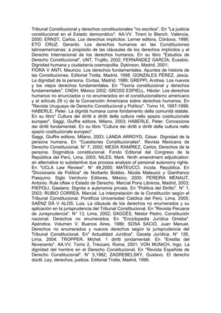 Tribunal Constitucional y derechos constitucionales "no escritos". En "La justicia
constitucional en el Estado democrático". AA.VV. Tirant lo Blanch, Valencia,
2000; ERNST, Carlos. Los derechos implícitos. Lerner editora, Córdova, 1996;
ETO CRUZ, Gerardo. Los derechos humanos en las Constituciones
latinoamericanas: a propósito de las cláusulas de los derechos implícitos y el
Derecho Internacional de los derechos humanos. En su libro "Estudios de
Derecho Constitucional". UNT, Trujillo, 2002; FERNÁNDEZ GARCÍA, Eusebio.
Dignidad humana y ciudadanía cosmopolita. Dykinson, Madrid, 2001;
FlORA V ANTI, Mauricio. Los derechos fundamentales. Apuntes de historia de
las Constituciones. Editorial Trotta, Madrid, 1998; GONZALES PÉREZ, Jesús.
La dignidad de la persona. Civitas, Madrid, 1986; GREPPI, Andrea. Los nuevos
y los viejos derechos fundamentales. En "Teoría constitucional y derechos
fundamentales". CNDH, México 2002; GROSS ESPIELL, Héctor. Los derechos
humanos no enunciados o no enumerados en el constitucionalismo americano
y el artículo 29 c) de la Convención Americana sobre derechos humanos. En
"Revista Uruguaya de Derecho Constitucional y Político". Tomo 14, 1997-1998;
HABERLE, Peter. La dignitá humana come fondamento della comunitá statale.
En su libro" Cultura dei diritti e diritti della cultura nello spazio costituzionale
europeo". Saggi, Giuffre editore, Milano, 2003; HABERLE, Peter. Concezione
dei diritti fondamentali. En su libro "Cultura dei diritti e diritti della cultura nello
spazio costituzionale europeo".
Saggi, Giuffre editore, Milano, 2003; LANDA ARROYO, César. Dignidad de la
persona humana. En "Cuestiones Constitucionales". Revista Mexicana de
Derecho Constitucional, N° 7, 2002; MESÍA RAMÍREZ, Carlos. Derechos de la
persona. Dogmática constitucional. Fondo Editorial del Congreso de la
República del Perú, Lima, 2003; NILES, Mark. Ninth amendment adjudication:
an alternative to substantive due process analysis of personal autonomy rights.
En "UCLA Law Review". N° 48,2000; MATEUCCI, Incola. República. En
"Diccionario de Política" de Norberto Bobbio, Nicola Mateucci y Gianfranco
Pasquino. Siglo Veintiuno Editores, México, 2000; PERElRA MENAUT,
Antonio. Rule oflaw o Estado de Derecho. Marcial Pons Libreros, Madrid, 2003;
PIEPOLI, Gaetano. Dignita e autonomia privata. En "Politica del Diritto". N° 1,
2003; RUBIO CORREA, Marcial. La interpretación de la Constitución según el
Tribunal Constitucional. Pontificia Universidad Católica del Perú, Lima, 2005;
SAÉNZ DÁ V ALOS, Luis. La cláusula de los derechos no enumerados y su
aplicación en la jurisprudencia del Tribunal Constitucional. En "Revista Peruana
de Jurisprudencia". N° 13, Lima, 2002; SAGÜÉS, Néstor Pedro. Constitución
nacional. Derechos no enumerados. En "Enciclopedia Jurídica Omeba".
Apéndice, Volumen V, Buenos Aires, 1986; SOSA SACIO, Juan Manuel.
Derechos no enumerados y nuevos derechos según la jurisprudencia del
Tribunal Constitucional. En" Actualidad Jurídica". Gaceta Jurídica, N° 126,
Lima, 2004; TROPPER, Michel. 1 diritti jondamentali. En "Eredita del
Novecento". AA.VV. Tomo 2, Treccani, Roma, 2001; VON MUNICH, Ingo. La
dignidad del hombre en el Derecho Constitucional. En "Revista Española de
Derecho Constitucional". N° 5,1982; ZAGREBELSKY, Gustavo. El derecho
dúctil. Ley, derechos, justicia. Editorial Trotta, Madrid, 1999.
 