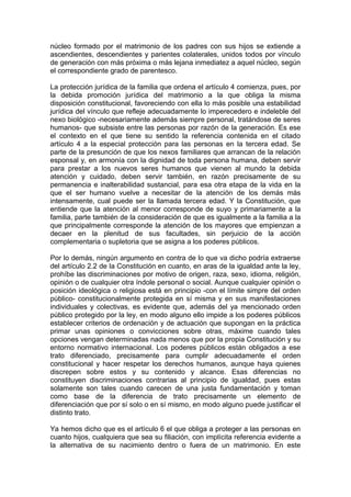 núcleo formado por el matrimonio de los padres con sus hijos se extiende a
ascendientes, descendientes y parientes colaterales, unidos todos por vínculo
de generación con más próxima o más lejana inmediatez a aquel núcleo, según
el correspondiente grado de parentesco.
La protección jurídica de la familia que ordena el artículo 4 comienza, pues, por
la debida promoción jurídica del matrimonio a la que obliga la misma
disposición constitucional, favoreciendo con ella lo más posible una estabilidad
jurídica del vínculo que refleje adecuadamente lo imperecedero e indeleble del
nexo biológico -necesariamente además siempre personal, tratándose de seres
humanos- que subsiste entre las personas por razón de la generación. Es ese
el contexto en el que tiene su sentido la referencia contenida en el citado
artículo 4 a la especial protección para las personas en la tercera edad. Se
parte de la presunción de que los nexos familiares que arrancan de la relación
esponsal y, en armonía con la dignidad de toda persona humana, deben servir
para prestar a los nuevos seres humanos que vienen al mundo la debida
atención y cuidado, deben servir también, en razón precisamente de su
permanencia e inalterabilidad sustancial, para esa otra etapa de la vida en la
que el ser humano vuelve a necesitar de la atención de los demás más
intensamente, cual puede ser la llamada tercera edad. Y la Constitución, que
entiende que la atención al menor corresponde de suyo y primariamente a la
familia, parte también de la consideración de que es igualmente a la familia a la
que principalmente corresponde la atención de los mayores que empienzan a
decaer en la plenitud de sus facultades, sin perjuicio de la acción
complementaria o supletoria que se asigna a los poderes públicos.
Por lo demás, ningún argumento en contra de lo que va dicho podría extraerse
del artículo 2.2 de la Constitución en cuanto, en aras de la igualdad ante la ley,
prohíbe las discriminaciones por motivo de origen, raza, sexo, idioma, religión,
opinión o de cualquier otra índole personal o social. Aunque cualquier opinión o
posición ideológica o religiosa está en principio -con el límite simpre del orden
público- constitucionalmente protegida en sí misma y en sus manifestaciones
individuales y colectivas, es evidente que, además del ya mencionado orden
público protegido por la ley, en modo alguno ello impide a los poderes públicos
establecer criterios de ordenación y de actuación que supongan en la práctica
primar unas opiniones o convicciones sobre otras, máxime cuando tales
opciones vengan determinadas nada menos que por la propia Constitución y su
entorno normativo internacional. Los poderes públicos están obligados a ese
trato diferenciado, precisamente para cumplir adecuadamente el orden
constitucional y hacer respetar los derechos humanos, aunque haya quienes
discrepen sobre estos y su contenido y alcance. Esas diferencias no
constituyen discriminaciones contrarias al principio de igualdad, pues estas
solamente son tales cuando carecen de una justa fundamentación y toman
como base de la diferencia de trato precisamente un elemento de
diferenciación que por sí solo o en sí mismo, en modo alguno puede justificar el
distinto trato.
Ya hemos dicho que es el artículo 6 el que obliga a proteger a las personas en
cuanto hijos, cualquiera que sea su filiación, con implícita referencia evidente a
la alternativa de su nacimiento dentro o fuera de un matrimonio. En este
 