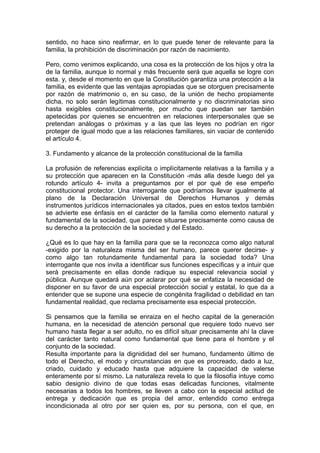 sentido, no hace sino reafirmar, en lo que puede tener de relevante para la
familia, la prohibición de discriminación por razón de nacimiento.
Pero, como venimos explicando, una cosa es la protección de los hijos y otra la
de la familia, aunque lo normal y más frecuente será que aquella se logre con
esta. y, desde el momento en que la Constitución garantiza una protección a la
familia, es evidente que las ventajas apropiadas que se otorguen precisamente
por razón de matrimonio o, en su caso, de la unión de hecho propiamente
dicha, no solo serán legítimas constitucionalmente y no discriminatorias sino
hasta exigibles constitucionalmente, por mucho que puedan ser también
apetecidas por quienes se encuentren en relaciones interpersonales que se
pretendan análogas o próximas y a las que las leyes no podrían en rigor
proteger de igual modo que a las relaciones familiares, sin vaciar de contenido
el artículo 4.
3. Fundamento y alcance de la protección constitucional de la familia
La profusión de referencias explícita o implícitamente relativas a la familia y a
su protección que aparecen en la Constitución -más alla desde luego del ya
rotundo artículo 4- invita a preguntamos por el por qué de ese empeño
constitucional protector. Una interrogante que podríamos llevar igualmente al
plano de la Declaración Universal de Derechos Humanos y demás
instrumentos jurídicos internacionales ya citados, pues en estos textos también
se advierte ese énfasis en el carácter de la familia como elemento natural y
fundamental de la sociedad, que parece situarse precisamente como causa de
su derecho a la protección de la sociedad y del Estado.
¿Qué es lo que hay en la familia para que se la reconozca como algo natural
-exigido por la naturaleza misma del ser humano, parece querer decirse- y
como algo tan rotundamente fundamental para la sociedad toda? Una
interrogante que nos invita a identificar sus funciones específicas y a intuir que
será precisamente en ellas donde radique su especial relevancia social y
pública. Aunque quedará aún por aclarar por qué se enfatiza la necesidad de
disponer en su favor de una especial protección social y estatal, lo que da a
entender que se supone una especie de congénita fragilidad o debilidad en tan
fundamental realidad, que reclama precisamente esa especial protección.
Si pensamos que la familia se enraiza en el hecho capital de la generación
humana, en la necesidad de atención personal que requiere todo nuevo ser
humano hasta llegar a ser adulto, no es difícil situar precisamente ahí la clave
del carácter tanto natural como fundamental que tiene para el hombre y el
conjunto de la sociedad.
Resulta importante para la dignididad del ser humano, fundamento último de
todo el Derecho, el modo y circunstancias en que es procreado, dado a luz,
criado, cuidado y educado hasta que adquiere la capacidad de valerse
enteramente por sí mismo. La naturaleza revela lo que la filosofía intuye como
sabio designio divino de que todas esas delicadas funciones, vitalmente
necesarias a todos los hombres, se lleven a cabo con la especial actitud de
entrega y dedicación que es propia del amor, entendido como entrega
incondicionada al otro por ser quien es, por su persona, con el que, en
 