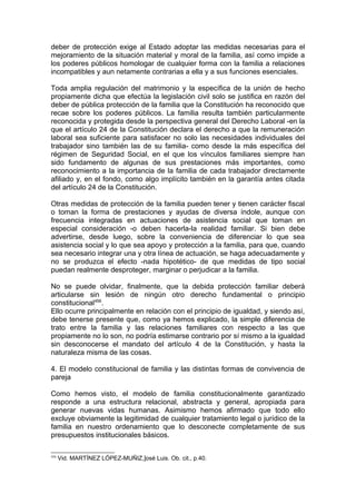 deber de protección exige al Estado adoptar las medidas necesarias para el
mejoramiento de la situación material y moral de la familia, así como impide a
los poderes públicos homologar de cualquier forma con la familia a relaciones
incompatibles y aun netamente contrarias a ella y a sus funciones esenciales.
Toda amplia regulación del matrimonio y la específica de la unión de hecho
propiamente dicha que efectúa la legislación civil solo se justifica en razón del
deber de pública protección de la familia que la Constitución ha reconocido que
recae sobre los poderes públicos. La familia resulta también particularmente
reconocida y protegida desde la perspectiva general del Derecho Laboral -en la
que el artículo 24 de la Constitución declara el derecho a que la remuneración
laboral sea suficiente para satisfacer no solo las necesidades individuales del
trabajador sino también las de su familia- como desde la más específica del
régimen de Seguridad Social, en el que los vínculos familiares siempre han
sido fundamento de algunas de sus prestaciones más importantes, como
reconocimiento a la importancia de la familia de cada trabajador directamente
afiliado y, en el fondo, como algo implícito también en la garantía antes citada
del artículo 24 de la Constitución.
Otras medidas de protección de la familia pueden tener y tienen carácter fiscal
o toman la forma de prestaciones y ayudas de diversa índole, aunque con
frecuencia integradas en actuaciones de asistencia social que toman en
especial consideración -o deben hacerla-la realidad familiar. Si bien debe
advertirse, desde luego, sobre la conveniencia de diferenciar lo que sea
asistencia social y lo que sea apoyo y protección a la familia, para que, cuando
sea necesario integrar una y otra línea de actuación, se haga adecuadamente y
no se produzca el efecto -nada hipotético- de que medidas de tipo social
puedan realmente desproteger, marginar o perjudicar a la familia.
No se puede olvidar, finalmente, que la debida protección familiar deberá
articularse sin lesión de ningún otro derecho fundamental o principio
constitucional456
.
Ello ocurre principalmente en relación con el principio de igualdad, y siendo así,
debe tenerse presente que, como ya hemos explicado, la simple diferencia de
trato entre la familia y las relaciones familiares con respecto a las que
propiamente no lo son, no podría estimarse contrario por sí mismo a la igualdad
sin desconocerse el mandato del artículo 4 de la Constitución, y hasta la
naturaleza misma de las cosas.
4. El modelo constitucional de familia y las distintas formas de convivencia de
pareja
Como hemos visto, el modelo de familia constitucionalmente garantizado
responde a una estructura relacional, abstracta y general, apropiada para
generar nuevas vidas humanas. Asimismo hemos afirmado que todo ello
excluye obviamente la legitimidad de cualquier tratamiento legal o jurídico de la
familia en nuestro ordenamiento que lo desconecte completamente de sus
presupuestos institucionales básicos.
456
Vid. MARTÍNEZ LÓPEZ-MUÑIZ,]osé Luis. Ob. cit., p.40.
 