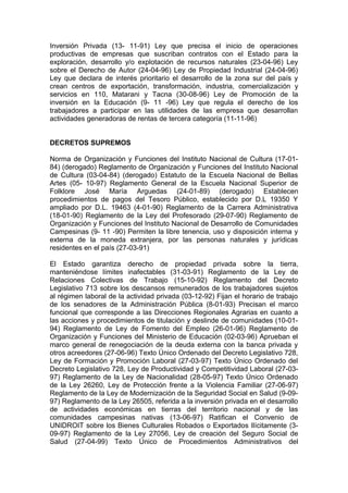 Inversión Privada (13- 11-91) Ley que precisa el inicio de operaciones
productivas de empresas que suscriban contratos con el Estado para la
exploración, desarrollo y/o explotación de recursos naturales (23-04-96) Ley
sobre el Derecho de Autor (24-04-96) Ley de Propiedad Industrial (24-04-96)
Ley que declara de interés prioritario el desarrollo de la zona sur del país y
crean centros de exportación, transformación, industria, comercialización y
servicios en 110, Matarani y Tacna (30-08-96) Ley de Promoción de la
inversión en la Educación (9- 11 -96) Ley que regula el derecho de los
trabajadores a participar en las utilidades de las empresa que desarrollan
actividades generadoras de rentas de tercera categoría (11-11-96)
DECRETOS SUPREMOS
Norma de Organización y Funciones del Instituto Nacional de Cultura (17-01-
84) (derogado) Reglamento de Organización y Funciones del Instituto Nacional
de Cultura (03-04-84) (derogado) Estatuto de la Escuela Nacional de Bellas
Artes (05- 10-97) Reglamento General de la Escuela Nacional Superior de
Folklore José María Arguedas (24-01-89) (derogado) Establecen
procedimientos de pagos del Tesoro Público, establecido por D.L 19350 Y
ampliado por D.L. 19463 (4-01-90) Reglamento de la Carrera Administrativa
(18-01-90) Reglamento de la Ley del Profesorado (29-07-90) Reglamento de
Organización y Funciones del Instituto Nacional de Desarrollo de Comunidades
Campesinas (9- 11 -90) Permiten la libre tenencia, uso y disposición interna y
externa de la moneda extranjera, por las personas naturales y jurídicas
residentes en el país (27-03-91)
El Estado garantiza derecho de propiedad privada sobre la tierra,
manteniéndose límites inafectables (31-03-91) Reglamento de la Ley de
Relaciones Colectivas de Trabajo (15-10-92) Reglamento del Decreto
Legislativo 713 sobre los descansos remunerados de los trabajadores sujetos
al régimen laboral de la actividad privada (03-12-92) Fijan el horario de trabajo
de los senadores de la Administración Pública (8-01-93) Precisan el marco
funcional que corresponde a las Direcciones Regionales Agrarias en cuanto a
las acciones y procedimientos de titulación y deslinde de comunidades (10-01-
94) Reglamento de Ley de Fomento del Empleo (26-01-96) Reglamento de
Organización y Funciones del Ministerio de Educación (02-03-96) Aprueban el
marco general de renegociación de la deuda externa con la banca privada y
otros acreedores (27-06-96) Texto Único Ordenado del Decreto Legislativo 728,
Ley de Formación y Promoción Laboral (27-03-97) Texto Único Ordenado del
Decreto Legislativo 728, Ley de Productividad y Competitividad Laboral (27-03-
97) Reglamento de la Ley de Nacionalidad (28-05-97) Texto Único Ordenado
de la Ley 26260, Ley de Protección frente a la Violencia Familiar (27-06-97)
Reglamento de la Ley de Modernización de la Seguridad Social en Salud (9-09-
97) Reglamento de la Ley 26505, referida a la inversión privada en el desarrollo
de actividades económicas en tierras del territorio nacional y de las
comunidades campesinas nativas (13-06-97) Ratifican el Convenio de
UNIDROIT sobre los Bienes Culturales Robados o Exportados Ilícitamente (3-
09-97) Reglamento de la Ley 27056, Ley de creación del Seguro Social de
Salud (27-04-99) Texto Único de Procedimientos Administrativos del
 