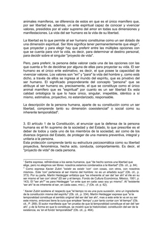 animales mamíferos, se diferencia de estos en que es el único mamífero que,
por ser libertad es, además, un ente espiritual capaz de conocer y vivenciar
valores, presididos por el valor supremo del amor en todas sus dimensiones y
manifestaciones. La vida del ser humano es la vida de su libertad.
La libertad es lo que permite al ser humano constituirse como un ser dotado de
una dimensión espiritual. Ser libre significa tener permanentemente que elegir3
,
que proyectar y para elegir hay que preferir entre las múltiples opciones con
que se cuenta para vivir la vida, es decir, para determinar el destino personal,
para decidir sobre el singular "proyecto de vida".
Pero, para preferir, la persona debe valorar cada una de las opciones con las
que cuenta a fin de decidirse por alguna de ellas para proyectar su vida. El ser
humano es el único ente estimativo, es decir, el que posee la capacidad de
vivenciar valores. Los valores son "en" y "para" la vida del hombre y, como está
dicho, a través de ellos se ingresa al mundo del espíritu, que es privativo del
ser humano. El significado preponderante del concepto "persona" que se
atribuye al ser humano es, precisamente, el que se constituye como el único
animal mamífero que es "espiritual" por cuanto es un ser libertad Es esta
calidad ontológica la que lo hace único, singular, irrepetible, idéntico a sí
mismo, estimativa, proyectivo, no estandarizado, responsable.
La descripción de la persona humana, aparte de su constitución como un ser
libertad, comprende tanto su dimensión coexistencial4
o social como su
inherente temporalidad5
.
3. El artículo 1 de la Constitución, al enunciar que la defensa de la persona
humana es el fin supremo de la sociedad y del Estado, lo que prescribe es el
deber de todos y cada uno de los miembros de la sociedad, así como de los
diversos órganos del Estado, de proteger de una manera preventiva, integral y
unitaria a la persona.
Esta protección comprende tanto su estructura psicosomática como su libertad
proyectiva, fenoménica, hecha acto, conducta, comportamiento. Es decir, el
"proyecto de vida" de cada persona.
3
Sartre expresa, refiriéndose a los seres humanos, que "de hecho somos una libertad que
elige, pero no elegimos ser libres: nosotros estamos condenados a la libertad" (Ob. cit., p. 84).
4
Como expresa Xavier Zubiri "existir es existir 'con' -con cosas, con otros, con nosotros
mismos-. Este 'con' pertenece al ser mismo del hombre: no es un añadido suyo" (Ob. cit., p.
373). Por su parte, Martin Heidegger enfatiza que "es inherente a! ser del 'ser ahí' el irle en su
ser mismo el 'ser con' otros" (El ser y el tiempo. Fondo de Cultura Económica, México, 1951, p.
143). El "ser ahí"" es para Heidegger "un ente que en cada caso soy yo mismo". Al "existente
'ser ahí' le es inherente el ser, en cada caso, mío (...)" (Ob. cit. p. 62).
5
Xavier Zubiri sostiene a! respecto que "el tiempo no es una pura sucesión, sino un ingrediente
de la constitución misma del espíritu" (Ob. cit., p. 334). Martín Heidegger expresa que "si la
temporalidad constituye el sentido origina! del ser del 'ser ahí', mas a este ente le va en su ser
este mismo, entonces tiene la cura que emplear 'tiempo' y por tanto contar con 'el tiempo" (Ob.
cit., P. 269). El autor manifiesta que "en prueba de que la temporalidad constituye el ser del 'ser
ahí', y de la forma en que lo constituye, se mostró que la historicidad, constitución del ser de la
existencia, es 'en el fondo' temporalidad" (Ob. cit., p. 464).
 