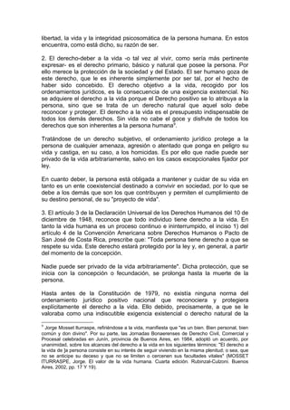 libertad, la vida y la integridad psicosomática de la persona humana. En estos
encuentra, como está dicho, su razón de ser.
2. El derecho-deber a la vida -o tal vez al vivir, como sería más pertinente
expresar- es el derecho primario, básico y natural que posee la persona. Por
ello merece la protección de la sociedad y del Estado. El ser humano goza de
este derecho, que le es inherente simplemente por ser tal, por el hecho de
haber sido concebido. El derecho objetivo a la vida, recogido por los
ordenamientos jurídicos, es la consecuencia de una exigencia existencial. No
se adquiere el derecho a la vida porque el Derecho positivo se lo atribuya a la
persona, sino que se trata de un derecho natural que aquel solo debe
reconocer y proteger. El derecho a la vida es el presupuesto indispensable de
todos los demás derechos. Sin vida no cabe el goce y disfrute de todos los
derechos que son inherentes a la persona humana9
.
Tratándose de un derecho subjetivo, el ordenamiento jurídico protege a la
persona de cualquier amenaza, agresión o atentado que ponga en peligro su
vida y castiga, en su caso, a los homicidas. Es por ello que nadie puede ser
privado de la vida arbitrariamente, salvo en los casos excepcionales fijador por
ley.
En cuanto deber, la persona está obligada a mantener y cuidar de su vida en
tanto es un ente coexistencial destinado a convivir en sociedad, por lo que se
debe a los demás que son los que contribuyen y permiten el cumplimiento de
su destino personal, de su "proyecto de vida".
3. El artículo 3 de la Declaración Universal de los Derechos Humanos del 10 de
diciembre de 1948, reconoce que todo individuo tiene derecho a la vida. En
tanto la vida humana es un proceso continuo e ininterrumpido, el inciso 1) del
artículo 4 de la Convención Americana sobre Derechos Humanos o Pacto de
San José de Costa Rica, prescribe que: "Toda persona tiene derecho a que se
respete su vida. Este derecho estará protegido por la ley y, en general, a partir
del momento de la concepción.
Nadie puede ser privado de la vida arbitrariamente". Dicha protección, que se
inicia con la concepción o fecundación, se prolonga hasta la muerte de la
persona.
Hasta antes de la Constitución de 1979, no existía ninguna norma del
ordenamiento jurídico positivo nacional que reconociera y protegiera
explícitamente el derecho a la vida. Ello debido, precisamente, a que se le
valoraba como una indiscutible exigencia existencial o derecho natural de la
9
Jorge Mosset lturraspe, refiriéndose a la vida, manifiesta que "es un bien. Bien personal, bien
común y don divino". Por su parte, las Jornadas Bonaerenses de Derecho Civil, Comercial y
Procesal celebradas en Junín, provincia de Buenos Aires, en 1984, adoptó un acuerdo, por
unanimidad, sobre los alcances del derecho a la vida en los siguientes términos: "El derecho a
la vida de ]a persona consiste en su interés de seguir viviendo en la misma plenitud; o sea, que
no se anticipe su deceso y que no se limiten o cercenen sus facultades vitales" (MOSSET
lTURRASPE, Jorge. El valor de la vida humana. Cuarta edición. Rubinzal-Culzoni. Buenos
Aires, 2002, pp. 17 Y 19).
 