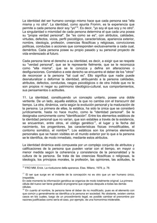 La identidad del ser humano consigo mismo hace que cada persona sea "ella
misma y no otra". La identidad, como apunta Fromm, es la experiencia que
permite a cada persona decir soy "yo"16
. Es decir, "yo soy el que soy y no otro".
La singularidad o mismidad de cada persona determina el que cada una posea
su "propia verdad personal". Se "es como se es", con atributos, calidades,
virtudes, defectos, vicios, perfil psicológico, características, apariencia exterior,
nombre, ideología, profesión, creencias filosóficas y religiosas, convicciones
políticas, conductas o acciones que corresponden exclusivamente a cada cual,
deméritos. Cada persona posee su propio pasado y su personal proyecto de
vida enderezado al futuro.
Cada persona tiene el derecho a su identidad, es decir, a exigir que se respete
su "verdad personal", que se le represente fielmente, que se le reconozca
como "ella misma", que se le conozca y defina sin alteraciones o
desfiguraciones. Correlativo a este derecho se encuentra el deber de los "otros"
de reconocer a la persona "tal cual es". Ello significa que nadie puede
desnaturalizar o deformar la identidad, atribuyendo a la persona calidades,
atributos, defectos, conductas, rasgos psicológicos o de otra índole que no le
son propios ni negar su patrimonio ideológico-cultural, sus comportamientos,
sus pensamientos o actitudes.
11. La identidad, constituyendo un concepto unitario, posee una doble
vertiente. De un lado, aquella estática, la que no cambia con el transcurrir del
tiempo. La otra, dinámica, varía según la evolución personal y la maduración de
la persona. La primera de ellas, la estática, ha sido la única que se consideró
jurídicamente, hasta no hace mucho, como la "identidad personal". Se le
designaba comúnmente como "identificación". Entre los elementos estáticos de
la identidad personal que no varían, que son estables a través de la existencia,
se encuentran, entre otros, el código genético17
, el lugar y la fecha del
nacimiento, los progenitores, las características físicas inmodificables, el
contorno somático, el nombre18
. Los estáticos son los primeros elementos
personales que se hacen visibles en el mundo exterior por lo que a la persona
se le identifica, de modo inmediato, mediante estos atributos.
La identidad dinámica está compuesta por un complejo conjunto de atributos y
calificaciones de la persona que pueden variar con el tiempo, en mayor o
menor medida según la coherencia y consistencia de la personalidad y la
cultura de la persona. Se trata de las creencias filosóficas o religiosas, la
ideología, los principios morales, la profesión, las opiniones, las actitudes, la
16
FRO MM, Erick. La rivoluzione della speranza. Etas. Milano, 1979, p. 78.
17
El ser que surge en el instante de la concepción no es otro que un ser humano único,
irrepetible.
En este momento la información genética se organiza de modo totalmente original. La primera
célula del nuevo ser tiene grabado el programa que organiza después a todas las demás
células.
18
En cuanto al nombre, la persona tiene el deber de no modificado, pues es el elemento con
que común y generalmente se identifica a la persona en sociedad. No obstante, existen ciertos
casos en los cuales, luego de un procedimiento legal, es posible cambiar el prenombre por
razones justificadas como sería el caso, por ejemplo, de una homonimia intolerable.
 