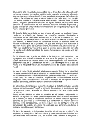 El derecho a la integridad psicosomática no se limita tan solo a la protección
del soma o cuerpo -en sentido estricto- ante cualquier amenaza o atentado,
sino también supone la protección frente a cualquier amenaza o daño al ámbito
psíquico. De ahí que se consideren atentados contra dicha integridad no solo
una lesión inferida al cuerpo o soma, sino también cualquier acto, como la
tortura, dirigido a perturbar o lesionar, en alguna medida, el psiquismo de la
persona. La consecuencia de este atentado adquiere diversas magnitudes y
puede consistir en una perturbación emocional o en una patología psíquica de
mayor o menor gravedad.
El derecho bajo comentario no solo protege el cuerpo de cualquier lesión,
mutilación o ablación de órganos -se exceptúan aquellas destinadas a
trasplantes en las condiciones establecidas en la ley de la materia- sino que
comprende también la protección del aspecto funcional del ser humano. Así,
por ejemplo, la esterilización no consentida supone un atentado contra la
función reproductiva de la persona, sin que ello implique una mutilación o
ablación de una parte del cuerpo humano. Contrariamente, el disponer de un
riñón para posibilitar su trasplante a quien lo requiera es una ablación, pero ello
no atenta contra la funcionalidad del cuerpo humano pues es posible vivir con
un solo riñón.
En la Constitución vigente se alude a la integridad psicosomática, des
agregando esta unidad existencial en sus aspectos psíquico y físico, a los
cuales se añade el de carácter moral. Este último aspecto ha sido incorporado,
por primera vez, en la Constitución de 1993. La Carta Magna de 1979 solo se
refería a la integridad "física", sin mencionar aquella de carácter psíquico ni la
moral.
Lo que el inciso 1) del artículo 2 alude como aspecto "físico" de la integridad
personal corresponde al soma o cuerpo, en sentido estricto. Por constituirse el
ser humano como una unidad inescindible, que comprende tanto lo identificado
como "físico" así como lo "psíquico", se prefiere en doctrina referirse a dicha
integridad como "psicosomática". Ello con la finalidad de no dejar de lado el
aspecto psíquico y, al mismo tiempo, remarcar dicha unidad.
En tal sentido, el mencionado inciso 1) del artículo 2 de la Constitución vigente
designa como integridad "moral" al conjunto de principios o sentimientos que
cada persona posee y vivencia, los mismos que responden a su propia escala
de valores.
Estos últimos orientan su vida, su accionar en el mundo, otorgándole un
sentido. Un agravio a la "moral" personal significa un daño al ámbito emocional
de la persona, es decir, a su vertiente psíquica. En efecto, cualquier agravio al
conjunto de principios y sentimientos que conforman la "moral" personal
acarrea, como consecuencia, un daño psíquico que se configura como una
perturbación de carácter emocional no patológica que, generalmente, tiende a
disiparse con el transcurrir del tiempo.
El dolor, la angustia, la indignación, la rabia, el sufrimiento, la aflicción, la
inquietud, el desequilibrio, la intranquilidad y otras sensaciones similares, son
perturbaciones emocionales que, en cuanto tales, tienden a mitigarse o
 