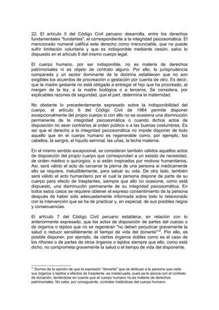 22. El artículo 5 del Código Civil peruano desarrolla, entre los derechos
fundamentales "fundantes", el correspondiente a la integridad psicosomática. El
mencionado numeral califica este derecho como irrenunciable, que no puede
sufrir limitación voluntaria y que es indisponible mediante cesión, salvo lo
dispuesto en el artículo 6 del mismo cuerpo legal.
El cuerpo humano, por ser indisponible, no es materia de derechos
patrimoniales ni es objeto de contrato alguno. Por ello, la jurisprudencia
comparada y un sector dominante de la doctrina establecen que no son
exigibles los acuerdos de procreación o gestación por cuenta de otro. Es decir,
que la madre gestante no está obligada a entregar el hijo que ha procreado, al
margen de la ley, a la madre biológica o a terceros. Se considera, por
explicables razones de seguridad, que el part. determina la maternidad.
No obstante lo precedentemente expresado sobre la indisponibilidad del
cuerpo, el artículo 6 del Código Civil de 1984 permite disponer
excepcionalmente del propio cuerpo si con ello no se ocasiona una disminución
permanente de la integridad psicosomática o cuando dichos actos de
disposición no sean contrarios al orden público o a las buenas costumbres. Es
así que el derecho a la integridad psicosomática no impide disponer de todo
aquello que en el cuerpo humano es regenerable como, por ejemplo, los
cabellos, la sangre, el líquido seminal, las uñas, la leche materna.
En el mismo sentido excepcional, se consideran también válidos aquellos actos
de disposición del propio cuerpo que correspondan a un estado de necesidad,
de orden médico o quirúrgico, o si están inspirados por motivos humanitarios.
Así, será válido el acto de cercenar la pierna de una persona si médicamente
ello se requiere, ineludiblemente, para salvar su vida. De otro lado, también
será válido el acto humanitario por el cual la persona dispone de parte de su
cuerpo para efecto de trasplantes, siempre que ello no ocasione, como está
dispuesto, una disminución permanente de su integridad psicosomática. En
todos estos casos se requiere obtener el expreso consentimiento de la persona
después de haber sido adecuadamente informada sobre todo lo relacionado
con la intervención que se ha de practicar y, en especial, de sus posibles riegos
y consecuencias.
El artículo 7 del Código Civil peruano establece, en relación con lo
anteriormente expresado, que los actos de disposición de partes del cuerpo o
de órganos o tejidos que no se regeneran "no deben perjudicar gravemente la
salud o reducir sensiblemente el tiempo de vida del donante"24
. Por ello, es
posible disponer, por ejemplo, de ciertos órganos dobles como es el caso de
los riñones o de partes de otros órganos o tejidos siempre que ello, como está
dicho, no comprometa gravemente la salud o el tiempo de vida del disponente.
24
Somos de la opinión de que la expresión "donante" que se atribuye a la persona que cede
sus órganos o tejidos a efectos de trasplante, es inadecuada, pues se le asocia con el contrato
de donación, teniéndose en cuenta que el cuerpo humano no es materia de derechos
patrimoniales. No cabe, por consiguiente, contratar tratándose del cuerpo humano.
 