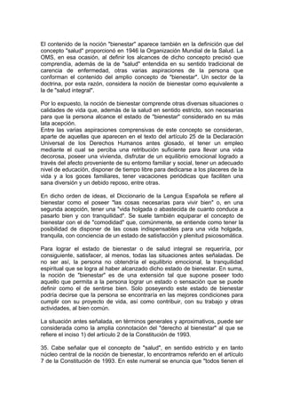 El contenido de la noción "bienestar" aparece también en la definición que del
concepto "salud" proporcionó en 1946 la Organización Mundial de la Salud. La
OMS, en esa ocasión, al definir los alcances de dicho concepto precisó que
comprendía, además de la de "salud" entendida en su sentido tradicional de
carencia de enfermedad, otras varias aspiraciones de la persona que
conforman el contenido del amplio concepto de "bienestar". Un sector de la
doctrina, por esta razón, considera la noción de bienestar como equivalente a
la de "salud integral".
Por lo expuesto, la noción de bienestar comprende otras diversas situaciones o
calidades de vida que, además de la salud en sentido estricto, son necesarias
para que la persona alcance el estado de "bienestar" considerado en su más
lata acepción.
Entre las varias aspiraciones comprensivas de este concepto se consideran,
aparte de aquellas que aparecen en el texto del artículo 25 de la Declaración
Universal de los Derechos Humanos antes glosado, el tener un empleo
mediante el cual se perciba una retribución suficiente para llevar una vida
decorosa, poseer una vivienda, disfrutar de un equilibrio emocional logrado a
través del afecto proveniente de su entorno familiar y social, tener un adecuado
nivel de educación, disponer de tiempo libre para dedicarse a los placeres de la
vida y a los goces familiares, tener vacaciones periódicas que faciliten una
sana diversión y un debido reposo, entre otras.
En dicho orden de ideas, el Diccionario de la Lengua Española se refiere al
bienestar como el poseer "las cosas necesarias para vivir bien" o, en una
segunda acepción, tener una "vida holgada o abastecida de cuanto conduce a
pasarlo bien y con tranquilidad". Se suele también equiparar el concepto de
bienestar con el de "comodidad" que, comúnmente, se entiende como tener la
posibilidad de disponer de las cosas indispensables para una vida holgada,
tranquila, con conciencia de un estado de satisfacción y plenitud psicosomática.
Para lograr el estado de bienestar o de salud integral se requeriría, por
consiguiente, satisfacer, al menos, todas las situaciones antes señaladas. De
no ser así, la persona no obtendría el equilibrio emocional, la tranquilidad
espiritual que se logra al haber alcanzado dicho estado de bienestar. En suma,
la noción de "bienestar" es de una extensión tal que supone poseer todo
aquello que permita a la persona lograr un estado o sensación que se puede
definir como el de sentirse bien. Solo poseyendo este estado de bienestar
podría decirse que la persona se encontraría en las mejores condiciones para
cumplir con su proyecto de vida, así como contribuir, con su trabajo y otras
actividades, al bien común.
La situación antes señalada, en términos generales y aproximativos, puede ser
considerada como la amplia connotación del "derecho al bienestar" al que se
refiere el inciso 1) del artículo 2 de la Constitución de 1993.
35. Cabe señalar que el concepto de "salud", en sentido estricto y en tanto
núcleo central de la noción de bienestar, lo encontramos referido en el artículo
7 de la Constitución de 1993. En este numeral se enuncia que "todos tienen el
 