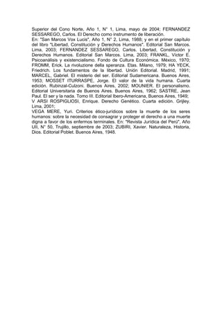 Superior del Cono Norte, Año 1, N° 1, Lima, mayo de 2004; FERNANDEZ
SESSAREGO, Carlos. El Derecho como instrumento de liberación.
En: "San Marcos Vox Lucis", Año 1, N° 2, Lima, 1988; y en el primer capítulo
del libro "Libertad, Constitución y Derechos Humanos". Editorial San Marcos.
Lima, 2003; FERNANDEZ SESSAREGO, Carlos. Libertad, Constitución y
Derechos Humanos. Editorial San Marcos. Lima, 2003; FRANKL, Víctor E.
Psicoanálisis y existencialismo. Fondo de Cultura Económica. México, 1970;
FROMM, Erick. La rivoluzione della speranza. Etas. Milano, 1979; HA YECK,
Friedrich. Los fundamentos de la libertad. Unión Editorial. Madrid, 1991;
MARCEL, Gabriel. El misterio del ser. Editorial Sudamericana. Buenos Aires,
1953; MOSSET ITURRASPE, Jorge. El valor de la vida humana. Cuarta
edición. Rubinzal-Culzoni. Buenos Aires, 2002; MOUNIER. El personalismo.
Editorial Universitaria de Buenos Aires. Buenos Aires, 1962; SASTRE, Jean
Paul. El ser y la nada. Tomo III. Editorial Ibero-Americana, Buenos Aires, 1949;
V ARSI ROSPIGLlOSI, Enrique. Derecho Genético. Cuarta edición. Grijley.
Lima, 2001;
VEGA MERE, Yuri. Criterios ético-jurídicos sobre la muerte de los seres
humanos: sobre la necesidad de consagrar y proteger el derecho a una muerte
digna a favor de los enfermos terminales. En: "Revista Jurídica del Perú", Año
UII, N° 50, Trujillo, septiembre de 2003; ZUBIRI, Xavier. Naturaleza, Historia,
Dios. Editorial Poblet. Buenos Aires, 1948.
 