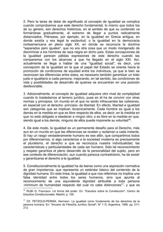 2. Pero la tarea de dotar de significado al concepto de igualdad se complica
cuando comprobamos que este derecho fundamental, lo mismo que todos los
de su género, son derechos históricos, en el sentido de que su contenido va
formándose gradualmente, al extremo de llegar a puntos radicalmente
distanciados. Piénsese, por ejemplo, en la igualdad en Grecia antigua, en
donde existía y era legal la esclavitud; o la igualdad en la democracia
norteamericana en pleno siglo XX, en donde se reconocía la doctrina
"separados pero iguales", que no era otra cosa que un modo morigerado de
discriminar a los hombres de raza negra en dicho país. Estas concepciones de
la igualdad parecen pálidas expresiones de este derecho cuando las
comparamos con los alcances a que ha llegado en el siglo XXI. Así,
actualmente se llega a hablar de una "igualdad social", es decir, una
concepción de la igualdad en la que el papel del Estado se orienta hacia la
promoción de condiciones de equidad entre los individuos, ya que si bien se
reconocen las diferencias entre estos, es necesario también garantizar un trato
justo e igualitario a cada persona, mejorando, en tal sentido, las condiciones de
vida y posibilidades de desarrollo de quienes se encuentran en una posición
desfavorable.
3. Adicionalmente, el concepto de igualdad adquiere otro nivel de complejidad
cuando lo trasladamos al terreno jurídico, pues en él ha de convivir con otras
normas y principios. Un mundo en el que no serán infrecuentes las colisiones,
en especial con el derecho -principio- de libertad. En efecto, libertad e igualdad
son categorías que se implican recíprocamente. Cada hombre es igual a los
demás en la medida en que es libre respecto de ellos, es decir, en la medida en
que no está obligado a obedecer a ningún otro; o es libre en la medida en que,
siendo igual a los demás, ninguno de ellos puede imponerle su voluntad56
.
4. De este modo, la igualdad es un permanente desafío para el Derecho, más
aun en un mundo en que las diferencias se revelan y reclaman a cada instante.
Si hay un rasgo verdaderamente humano es ese afán, que compartimos todos
por diferenciarnos, si algo caracteriza a la sociedad moderna es precisamente
el pluralismo, el derecho a que se reconozca nuestra individualidad, las
características y particularidades de cada ser humano. Solo tal reconocimiento
y respeto garantiza el pleno desarrollo de la personalidad del sujeto, pero en
ese contexto de diferenciación, aun cuando parezca contradictorio, ha de existir
y garantizarse el derecho a la igualdad.
5. Constitucionalmente la igualdad ha de leerse como una aspiración normativa
de gran importancia, que representa un estándar básico del contenido de la
dignidad humana. En esta línea, la igualdad a que nos referimos no implica una
falsa identidad entre todos los seres humanos, sino que apunta al
reconocimiento de una equivalente dignidad atribuible a toda persona
-minimum de humanidad respecto del cual no cabe distinciones57
, y que es
56
RUBI O, Francisco. LA forma del poder. En: "Estudios sobre la Constitución". Centro de
Estudios Constitucionales. Madrid. p. 105.
57
Cfr. PETZOLD-PERNÍA, Hermann. La igualdad como fundamento de los derechos de la
persona humana. En: "Anuario de Filosofía Jurídico Social", N° 1 O, Argentina, 1990. pp. 211-
212.
 