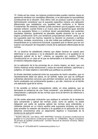 15. Vistas así las cosas, los órganos jurisdiccionales pueden resolver casos en
apariencia similares con resultados diferentes, si se demuestra la razonabilidad
constitucional de la decisión. Esto último solo se produce cuando el juez o la
Administración consideran que el supuesto específico merece una aplicación
diferenciada que restablezca una igualdad real, conforme a la Norma
Fundamental. No obstante, también puede acontecer que el juzgador varíe una
decisión anterior, cuando frente a un nuevo caso en apariencia igual, advierta
que los supuestos fáctico s o jurídicos tienen peculiaridades que sustentan
resultados distintos; igualmente es plausible aquella situación en la que el
órgano jurisdiccional varíe una tendencia jurisprudencial anterior, pese a que
los supuestos sean los mismos, basando su decisión en avances o cambios
científicos, sociales, económicos, o de otra índole que justifiquen tal mutación,
amparándose en su autonomía funcional, supuestos que no tienen que ver con
superar una situación de inequidad a través de la aplicación diferenciada de las
normas.
16. La doctrina ha establecido criterios que deben tenerse en cuenta para
determinar si se produce o no la afectación del derecho a la igualdad en la
aplicación judicial de la ley77
; criterios ya seguidos por nuestro Tribunal
Constitucional en un caso en el que se demandaba a la Administración78
. Así,
el máximo intérprete exigió que:
(a) La aplicación de la ley provenga de un mismo órgano, es decir, que una
misma instancia emita resoluciones o actúe de manera arbitraria, caprichosa y
subjetiva, sin base objetiva o razonable que justifique su proceder.
(b) Exista identidad sustancial entre los supuestos de hecho resueltos, que no
necesariamente debe ser plena; en tal sentido, basta con que se verifiquen
suficientes elementos comunes que permitan considerar que los supuestos de
hecho analizados son jurídicamente iguales y, por ello, merecían en el trámite
una aplicación igual de la norma.
© Se acredite un tertium comparationis válido; en otras palabras, que se
demuestre la existencia de una "línea constante", una tendencia uniforme de
interpretación y aplicación de las normas (que sirva de término de referencia o
comparación).
(d) No exista adecuada motivación que explique la variación de la tendencia
para comprender y aplicar las normas, pues, como es sabido, no existe
obligación por parte de quienes aplican las normas para entenderlas y
utilizarlas siempre en un mismo sentido ante supuestos similares; por tanto,
para acreditar la violación del derecho a la igualdad en la aplicación de la ley
debemos encontramos ante un alejamiento ilegítimo e irrazonable de la
tendencia de aplicación anterior.
77
BILBAO UBILLOS, Juan María y REY MARTÍNEZ, Fernando. El principio constitucional de
igualdad en la jurisprudencia constitucional española. En: CARBONELL, Miguel (compilador)
"El principio de igualdad constitucional". Comisión Nacional de Derechos Humanos, México,
2003. pp. 114120.
78
STC Exp. N° 1279-2002-AA/TC, fundamentos jurídicos 3 y 4.
 