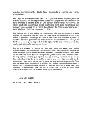 circulan abundantemente, dando fama desmedida a quienes son meros
compiladores.
Pero algo así había que hacer y es bueno que una editora de prestigio como
Gaceta Jurídica, con el respaldo entusiasta del Congreso de la República, se
haya animado a hacerla. Esto es, una obra de dimensiones superlativas, en
donde se aborda cada artículo o si se quiere cada tema -pues hay artículos que
incluyen varios tópicos- en la vigente Constitución de 1993, que curiosamente y
pese a todo pronóstico se mantiene con vida.
No obstante esto, y más allá de las coyunturas y mientras se mantenga el texto
vigente, es indudable que la Carta de 1993 debe ser conocida. Y una obra
como la presente contribuye no solo a eso, sino que además ayudará a
nuestros políticos, generalmente indocumentado s en esta materia, pues ya no
tendrán excusas para seguir hablando ligeramente sobre temas sobre los
cuales esta obra echa abundantes luces.
No se me escapa el hecho de que una obra tan vasta, con tantos
colaboradores y sobre todo con tantos temas objeto de tratamiento, muchos de
ellos disímiles o poco conocidos entre nosotros, presente altibajos. Pero esto
es inevitable en obras de esta envergadura, y más aún en una primera edición.
En lo personal, advierto que algunos autores con muy buena fe por cierto, se
han extendido más de lo deseable o han tocado aspectos más allá de lo
necesario, y que es el precio que se paga por una primera experiencia. Pero
aun así, el conjunto se presenta armónico, bien hecho, con criterios acertados y
referencias precisas que serán de utilidad para los lectores. Y sobre todo, que
sentarán la necesidad para que en el futuro se continúe en esta veta
acertadamente iniciada por Gaceta Jurídica y sus directivos.
Lima, julio de 2005
DOMINGO GARCÍA BELAUNDE
 