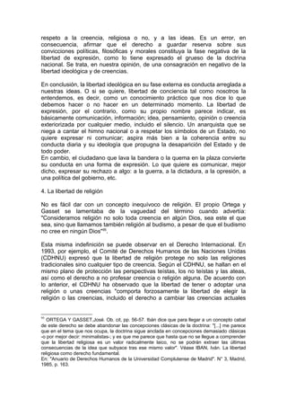 respeto a la creencia, religiosa o no, y a las ideas. Es un error, en
consecuencia, afirmar que el derecho a guardar reserva sobre sus
convicciones políticas, filosóficas y morales constituya la fase negativa de la
libertad de expresión, como lo tiene expresado el grueso de la doctrina
nacional. Se trata, en nuestra opinión, de una consagración en negativo de la
libertad ideológica y de creencias.
En conclusión, la libertad ideológica en su fase externa es conducta arreglada a
nuestras ideas. O si se quiere, libertad de conciencia tal como nosotros la
entendemos, es decir, como un conocimiento práctico que nos dice lo que
debemos hacer o no hacer en un determinado momento. La libertad de
expresión, por el contrario, como su propio nombre parece indicar, es
básicamente comunicación, información; idea, pensamiento, opinión o creencia
exteriorizada por cualquier medio, incluido el silencio. Un anarquista que se
niega a cantar el himno nacional o a respetar los símbolos de un Estado, no
quiere expresar ni comunicar; aspira más bien a la coherencia entre su
conducta diaria y su ideología que propugna la desaparición del Estado y de
todo poder.
En cambio, el ciudadano que lava la bandera o la quema en la plaza convierte
su conducta en una forma de expresión. Lo que quiere es comunicar, mejor
dicho, expresar su rechazo a algo: a la guerra, a la dictadura, a la opresión, a
una política del gobierno, etc.
4. La libertad de religión
No es fácil dar con un concepto inequívoco de religión. El propio Ortega y
Gasset se lamentaba de la vaguedad del término cuando advertía:
"Consideramos religión no solo toda creencia en algún Dios, sea este el que
sea, sino que llamamos también religión al budismo, a pesar de que el budismo
no cree en ningún Dios"95
.
Esta misma indefinición se puede observar en el Derecho Internacional. En
1993, por ejemplo, el Comité de Derechos Humanos de las Naciones Unidas
(CDHNU) expresó que la libertad de religión protege no solo las religiones
tradicionales sino cualquier tipo de creencia. Según el CDHNU, se hallan en el
mismo plano de protección las perspectivas teístas, los no teístas y las ateas,
así como el derecho a no profesar creencia o religión alguna. De acuerdo con
lo anterior, el CDHNU ha observado que la libertad de tener o adoptar una
religión o unas creencias "comporta forzosamente la libertad de elegir la
religión o las creencias, incluido el derecho a cambiar las creencias actuales
95
ORTEGA Y GASSET,José. Ob. cit, pp. 56-57. Ibán dice que para llegar a un concepto cabal
de este derecho se debe abandonar las concepciones clásicas de la doctrina: "[...] me parece
que en el tema que nos ocupa, la doctrina sigue anclada en concepciones demasiado clásicas
-o por mejor decir: minimalistas-; y es que me parece que hasta que no se llegue a comprender
que la libertad religiosa es un valor radicalmente laico, no se podrán extraer las últimas
consecuencias de la idea que subyace tras ese mismo valor". Véase IBAN, Iván. La libertad
religiosa como derecho fundamental.
En: "Anuario de Derechos Humanos de la Universidad Complutense de Madrid". N° 3, Madrid,
1985, p. 163.
 