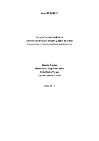 Junio 15 del 2012




         Ensayo Constitución Política
Constitución Política: Derecho y deber de todos!
Ensayo sobre la Constitución Política de Colombia.




                Claudia R. Arias
         Mabel Gisela Largacha Castro
              Kelly Castro Vargas
            Dayana Carabalí Castillo




                  Grado 10 - 4
 
