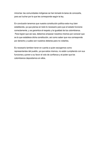 minorías: las comunidades indígenas se han tomado la tarea de conocerla,
para así luchar por lo que les corresponde según la ley.


En conclusión tenemos que nuestra constitución política esta muy bien
establecida, ya que piensa en todo lo necesario para que el estado funcione
correctamente, y se garantice el respeto y la igualdad de los colombianos.
Para lograr que así sea, debemos empezar nosotros mismos por conocer que
es lo que establece dicha constitución, así como saber que nos corresponde
por derecho y cuales son nuestros deberes para no violarlos.


Es necesario tambien tener en cuenta a quien escogemos como
representantes del pueblo, ya que estos mismos, no están cumpliendo con sus
funciones y ponen a su favor el voto de confianza y el poder que los
colombianos depositamos en ellos.
 
