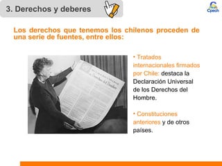 3. Derechos y deberes 
Los derechos que tenemos los chilenos proceden de 
una serie de fuentes, entre ellos: 
• Tratados 
internacionales firmados 
por Chile: destaca la 
Declaración Universal 
de los Derechos del 
Hombre. 
• Constituciones 
anteriores y de otros 
países. 
 
