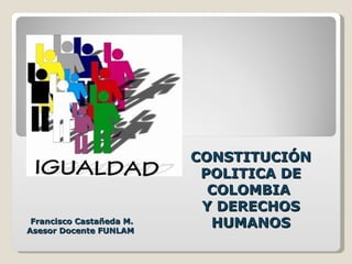 CONSTITUCIÓN
                           POLITICA DE
                            COLOMBIA
                           Y DERECHOS
 Francisco Castañeda M.
Asesor Docente FUNLAM
                            HUMANOS
 
