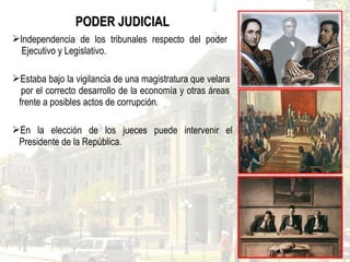 PODER JUDICIALPODER JUDICIAL
Independencia de los tribunales respecto del poder
Ejecutivo y Legislativo.
Estaba bajo la vigilancia de una magistratura que velara
por el correcto desarrollo de la economía y otras áreas
frente a posibles actos de corrupción.
En la elección de los jueces puede intervenir el
Presidente de la República.
 