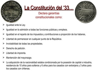 La Constitución del ‘33…La Constitución del ‘33…
Declara garantías
constitucionales como:
 Igualdad ante la Ley.
 Igualdad en la admisión a todas las funciones públicas y empleos.
 Igualdad en el reparto de los impuestos y contribuciones a proporción de los haberes,
 Libertad de permanecer en cualquier punto de la República.
 Inviolabilidad de todas las propiedades.
 Derecho de petición.
 Libertad de imprenta.
 Mantención del mayorazgo.
 La adquisición de la nacionalidad estaba condicionada por la posesión de capital o industria,
residencia de 10 años para solteros y 6 años para los casados con extranjera y 3 años para
los casados con chilenas.
 