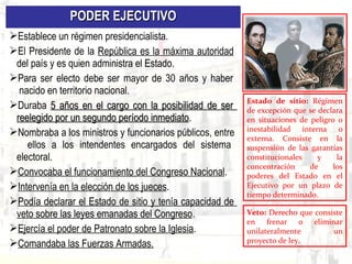 PODER EJECUTIVOPODER EJECUTIVO
Establece un régimen presidencialista.
El Presidente de la República es la máxima autoridad
del país y es quien administra el Estado.
Para ser electo debe ser mayor de 30 años y haber
nacido en territorio nacional.
Duraba 5 años en el cargo con la posibilidad de ser5 años en el cargo con la posibilidad de ser
reelegido por un segundo período inmediatoreelegido por un segundo período inmediato.
Nombraba a los ministros y funcionarios públicos, entre
ellos a los intendentes encargados del sistema
electoral.
Convocaba el funcionamiento del Congreso Nacional.
Intervenía en la elección de los jueces.
Podía declarar el Estado de sitio y tenía capacidad de
veto sobre las leyes emanadas del Congreso.
Ejercía el poder de Patronato sobre la Iglesia.
Comandaba las Fuerzas Armadas.
Estado de sitio: Régimen
de excepción que se declara
en situaciones de peligro o
inestabilidad interna o
externa. Consiste en la
suspensión de las garantías
constitucionales y la
concentración de los
poderes del Estado en el
Ejecutivo por un plazo de
tiempo determinado.
Veto: Derecho que consiste
en frenar o eliminar
unilateralmente un
proyecto de ley.
 