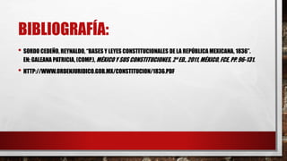 BIBLIOGRAFÍA: 
• SORDO CEDEÑO, REYNALDO, “BASES Y LEYES CONSTITUCIONALES DE LA REPÚBLICA MEXICANA, 1836”. 
EN: GALEANA PATRICIA, (COMP.), MÉXICO Y SUS CONSTITUCIONES, 2ª ED., 2011, MÉXICO, FCE, PP. 96-131. 
• HTTP://WWW.ORDENJURIDICO.GOB.MX/CONSTITUCION/1836.PDF 
