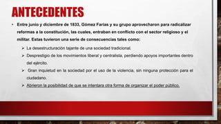 ANTECEDENTES 
• Entre junio y diciembre de 1833, Gómez Farías y su grupo aprovecharon para radicalizar 
reformas a la constitución, las cuales, entraban en conflicto con el sector religioso y el 
militar. Estas tuvieron una serie de consecuencias tales como: 
 La desestructuración tajante de una sociedad tradicional. 
 Desprestigio de los movimientos liberal y centralista, perdiendo apoyos importantes dentro 
del ejército. 
 Gran inquietud en la sociedad por el uso de la violencia, sin ninguna protección para el 
ciudadano. 
 Abrieron la posibilidad de que se intentara otra forma de organizar el poder público. 
 
