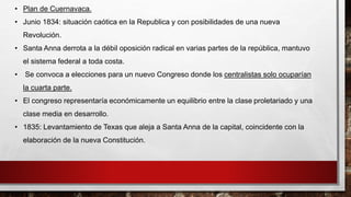 • Plan de Cuernavaca. 
• Junio 1834: situación caótica en la Republica y con posibilidades de una nueva 
Revolución. 
• Santa Anna derrota a la débil oposición radical en varias partes de la república, mantuvo 
el sistema federal a toda costa. 
• Se convoca a elecciones para un nuevo Congreso donde los centralistas solo ocuparían 
la cuarta parte. 
• El congreso representaría económicamente un equilibrio entre la clase proletariado y una 
clase media en desarrollo. 
• 1835: Levantamiento de Texas que aleja a Santa Anna de la capital, coincidente con la 
elaboración de la nueva Constitución. 
 