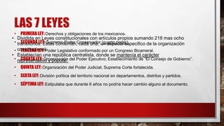 LAS 7 LEYES 
• PRIMERA LEY: Derechos y obligaciones de los mexicanos. 
• SEGUNDA LEY: Supremo Poder Conservador (cuarto poder). 
• TERCERA LEY: Poder Legislativo conformado por un Congreso Bicameral. 
• CUARTA LEY: Organización del Poder Ejecutivo; Establecimiento de “El Consejo de Gobierno”. 
• QUINTA LEY: Organización del Poder Judicial; Suprema Corte fortalecida. 
• SEXTA LEY: División política del territorio nacional en departamentos, distritos y partidos. 
• SÉPTIMA LEY: Estipulaba que durante 6 años no podría hacer cambio alguno al documento. 
• Dividida en Leyes constitucionales con artículos propios sumando 218 mas ocho 
transitorios. Estas contenían, cada una, un aspecto especifico de la organización 
constitucional. 
• Establecían una república centralista, donde se mantenía el carácter 
representativo y popular. 
 