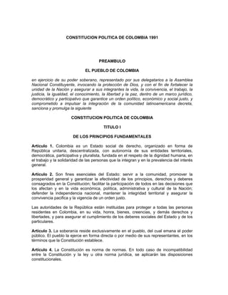 CONSTITUCION POLITICA DE COLOMBIA 1991




                                      PREAMBULO

                              EL PUEBLO DE COLOMBIA

en ejercicio de su poder soberano, representado por sus delegatarios a la Asamblea
Nacional Constituyente, invocando la protección de Dios, y con el fin de fortalecer la
unidad de la Nación y asegurar a sus integrantes la vida, la convivencia, el trabajo, la
justicia, la igualdad, el conocimiento, la libertad y la paz, dentro de un marco jurídico,
democrático y participativo que garantice un orden político, económico y social justo, y
comprometido a impulsar la integración de la comunidad latinoamericana decreta,
sanciona y promulga la siguiente

                      CONSTITUCION POLITICA DE COLOMBIA

                                        TITULO I

                       DE LOS PRINCIPIOS FUNDAMENTALES

Artículo 1. Colombia es un Estado social de derecho, organizado en forma de
República unitaria, descentralizada, con autonomía de sus entidades territoriales,
democrática, participativa y pluralista, fundada en el respeto de la dignidad humana, en
el trabajo y la solidaridad de las personas que la integran y en la prevalencia del interés
general.

Artículo 2. Son fines esenciales del Estado: servir a la comunidad, promover la
prosperidad general y garantizar la efectividad de los principios, derechos y deberes
consagrados en la Constitución; facilitar la participación de todos en las decisiones que
los afectan y en la vida económica, política, administrativa y cultural de la Nación;
defender la independencia nacional, mantener la integridad territorial y asegurar la
convivencia pacifica y la vigencia de un orden justo.

Las autoridades de la República están instituidas para proteger a todas las personas
residentes en Colombia, en su vida, honra, bienes, creencias, y demás derechos y
libertades, y para asegurar el cumplimiento de los deberes sociales del Estado y de los
particulares.

Artículo 3. La soberanía reside exclusivamente en el pueblo, del cual emana el poder
público. El pueblo la ejerce en forma directa o por medio de sus representantes, en los
términos que la Constitución establece.

Artículo 4. La Constitución es norma de normas. En todo caso de incompatibilidad
entre la Constitución y la ley u otra norma jurídica, se aplicarán las disposiciones
constitucionales.
 