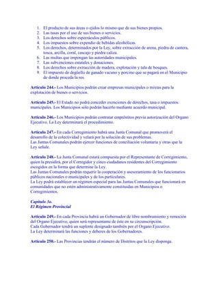1.   El producto de sus áreas o ejidos lo mismo que de sus bienes propios.
   2.   Las tasas por el uso de sus bienes o servicios.
   3.   Los derechos sobre espectáculos públicos.
   4.   Los impuestos sobre expendio de bebidas alcohólicas.
   5.   Los derechos, determinados por la Ley, sobre extracción de arena, piedra de cantera,
        tosca, arcilla, coral, cascajo y piedra caliza.
   6.   Las multas que impongan las autoridades municipales.
   7.   Las subvenciones estatales y donaciones.
   8.   Los derechos sobre extracción de madera, explotación y tala de bosques.
   9.   El impuesto de degüello de ganado vacuno y porcino que se pagará en el Municipio
        de donde proceda la res.

Artículo 244.- Los Municipios podrán crear empresas municipales o mixtas para la
explotación de bienes o servicios.

Artículo 245.- El Estado no podrá conceder exenciones de derechos, tasa o impuestos
municipales. Los Municipios sólo podrán hacerlo mediante acuerdo municipal.

Artículo 246.- Los Municipios podrán contratar empréstitos previa autorización del Organo
Ejecutivo. La Ley determinará el procedimiento.

Artículo 247.- En cada Corregimiento habrá una Junta Comunal que promoverá el
desarrollo de la colectividad y velará por la solución de sus problemas.
Las Juntas Comunales podrán ejercer funciones de conciliación voluntaria y otras que la
Ley señale.

Artículo 248.- La Junta Comunal estará compuesta por el Representante de Corregimiento,
quien la presidirá, por el Corregidor y cinco ciudadanos residentes del Corregimiento
escogidos en la forma que determine la Ley.
Las Juntas Comunales podrán requerir la cooperación y asesoramiento de los funcionarios
públicos nacionales o municipales y de los particulares.
La Ley podrá establecer un régimen especial para las Juntas Comunales que funcionará en
comunidades que no estén administrativamente constituidas en Municipios o
Corregimientos.

Capítulo 3o.
El Régimen Provincial

Artículo 249.- En cada Provincia habrá un Gobernador de libre nombramiento y remoción
del Organo Ejecutivo, quien será representante de éste en su circunscripción.
Cada Gobernador tendrá un suplente designado también por el Organo Ejecutivo.
La Ley determinará las funciones y deberes de los Gobernadores.

Artículo 250.- Las Provincias tendrán el número de Distritos que la Ley disponga.
 
