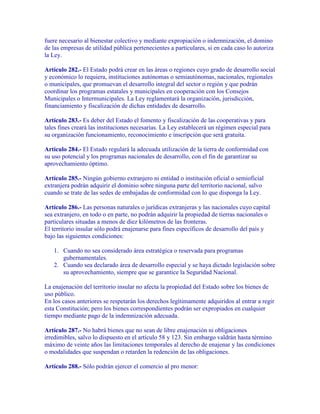 fuere necesario al bienestar colectivo y mediante expropiación o indemnización, el domino
de las empresas de utilidad pública pertenecientes a particulares, si en cada caso lo autoriza
la Ley.

Artículo 282.- El Estado podrá crear en las áreas o regiones cuyo grado de desarrollo social
y económico lo requiera, instituciones autónomas o semiautónomas, nacionales, regionales
o municipales, que promuevan el desarrollo integral del sector o región y que podrán
coordinar los programas estatales y municipales en cooperación con los Consejos
Municipales o Intermunicipales. La Ley reglamentará la organización, jurisdicción,
financiamiento y fiscalización de dichas entidades de desarrollo.

Artículo 283.- Es deber del Estado el fomento y fiscalización de las cooperativas y para
tales fines creará las instituciones necesarias. La Ley establecerá un régimen especial para
su organización funcionamiento, reconocimiento e inscripción que será gratuita.

Artículo 284.- El Estado regulará la adecuada utilización de la tierra de conformidad con
su uso potencial y los programas nacionales de desarrollo, con el fin de garantizar su
aprovechamiento óptimo.

Artículo 285.- Ningún gobierno extranjero ni entidad o institución oficial o semioficial
extranjera podrán adquirir el dominio sobre ninguna parte del territorio nacional, salvo
cuando se trate de las sedes de embajadas de conformidad con lo que disponga la Ley.

Artículo 286.- Las personas naturales o jurídicas extranjeras y las nacionales cuyo capital
sea extranjero, en todo o en parte, no podrán adquirir la propiedad de tierras nacionales o
particulares situadas a menos de diez kilómetros de las fronteras.
El territorio insular sólo podrá enajenarse para fines específicos de desarrollo del país y
bajo las siguientes condiciones:

   1. Cuando no sea considerado área estratégica o reservada para programas
      gubernamentales.
   2. Cuando sea declarado área de desarrollo especial y se haya dictado legislación sobre
      su aprovechamiento, siempre que se garantice la Seguridad Nacional.

La enajenación del territorio insular no afecta la propiedad del Estado sobre los bienes de
uso público.
En los casos anteriores se respetarán los derechos legítimamente adquiridos al entrar a regir
esta Constitución; pero los bienes correspondientes podrán ser expropiados en cualquier
tiempo mediante pago de la indemnización adecuada.

Artículo 287.- No habrá bienes que no sean de libre enajenación ni obligaciones
irredimibles, salvo lo dispuesto en el artículo 58 y 123. Sin embargo valdrán hasta término
máximo de veinte años las limitaciones temporales al derecho de enajenar y las condiciones
o modalidades que suspendan o retarden la redención de las obligaciones.

Artículo 288.- Sólo podrán ejercer el comercio al pro menor:
 