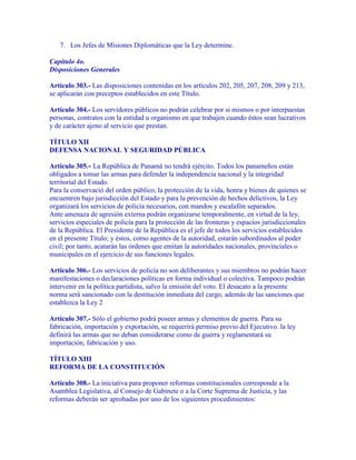 7. Los Jefes de Misiones Diplomáticas que la Ley determine.

Capítulo 4o.
Disposiciones Generales

Artículo 303.- Las disposiciones contenidas en los artículos 202, 205, 207, 208, 209 y 213,
se aplicarán con preceptos establecidos en este Título.

Artículo 304.- Los servidores públicos no podrán celebrar por si mismos o por interpuestas
personas, contratos con la entidad u organismo en que trabajen cuando éstos sean lucrativos
y de carácter ajeno al servicio que prestan.

TÍTULO XII
DEFENSA NACIONAL Y SEGURIDAD PÚBLICA

Artículo 305.- La República de Panamá no tendrá ejército. Todos los panameños están
obligados a tomar las armas para defender la independencia nacional y la integridad
territorial del Estado.
Para la conservació del orden público, la protección de la vida, honra y bienes de quienes se
encuentren bajo jurisdicción del Estado y para la prevención de hechos delictivos, la Ley
organizará los servicios de policía necesarios, con mandos y escalafón separados.
Ante amenaza de agresión externa podrán organizarse temporalmente, en virtud de la ley,
servicios especiales de policía para la protección de las fronteras y espacios jurisdiccionales
de la República. El Presidente de la República es el jefe de todos los servicios establecidos
en el presente Título; y éstos, como agentes de la autoridad, estarán subordinados al poder
civil; por tanto, acatarán las órdenes que emitan la autoridades nacionales, provinciales o
municipales en el ejercicio de sus funciones legales.

Artículo 306.- Los servicios de policía no son deliberantes y sus miembros no podrán hacer
manifestaciones o declaraciones políticas en forma individual o colectiva. Tampoco podrán
intervenir en la política partidista, salvo la emisión del voto. El desacato a la presente
norma será sancionado con la destitución inmediata del cargo, además de las sanciones que
establezca la Ley 2

Artículo 307.- Sólo el gobierno podrá poseer armas y elementos de guerra. Para su
fabricación, importación y exportación, se requerirá permiso previo del Ejecutivo. la ley
definirá las armas que no deban considerarse como de guerra y reglamentará su
importación, fabricación y uso.

TÍTULO XIII
REFORMA DE LA CONSTITUCIÓN

Artículo 308.- La iniciativa para proponer reformas constitucionales corresponde a la
Asamblea Legislativa, al Consejo de Gabinete o a la Corte Suprema de Justicia, y las
reformas deberán ser aprobadas por uno de los siguientes procedimientos:
 