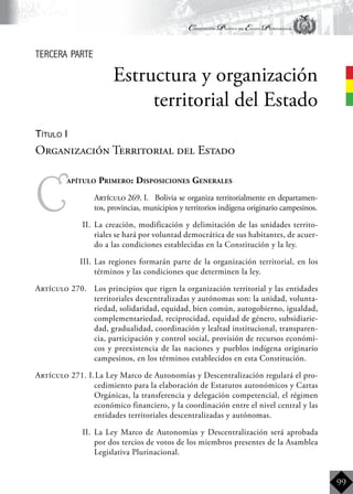 Constitución Política del Estado Plurinacional
BoliviaBoliviaBolivia
Bolivia
Bolivia
Bolivia
Bolivia
99
C
apítulo Primero: Disposiciones Generales
	 Artículo 269. I.	 Bolivia se organiza territorialmente en departamen-
tos, provincias, municipios y territorios indígena originario campesinos.
II.	 La creación, modificación y delimitación de las unidades territo-
riales se hará por voluntad democrática de sus habitantes, de acuer-
do a las condiciones establecidas en la Constitución y la ley.
III.	Las regiones formarán parte de la organización territorial, en los
términos y las condiciones que determinen la ley.
Artículo 270.	 Los principios que rigen la organización territorial y las entidades
territoriales descentralizadas y autónomas son: la unidad, volunta-
riedad, solidaridad, equidad, bien común, autogobierno, igualdad,
complementariedad, reciprocidad, equidad de género, subsidiarie-
dad, gradualidad, coordinación y lealtad institucional, transparen-
cia, participación y control social, provisión de recursos económi-
cos y preexistencia de las naciones y pueblos indígena originario
campesinos, en los términos establecidos en esta Constitución.
Artículo 271. I.	La Ley Marco de Autonomías y Descentralización regulará el pro-
cedimiento para la elaboración de Estatutos autonómicos y Cartas
Orgánicas, la transferencia y delegación competencial, el régimen
económico financiero, y la coordinación entre el nivel central y las
entidades territoriales descentralizadas y autónomas.
II.	 La Ley Marco de Autonomías y Descentralización será aprobada
por dos tercios de votos de los miembros presentes de la Asamblea
Legislativa Plurinacional.
Estructura y organización
territorial del Estado
Organización Territorial del Estado
tercera parte
Título I
 