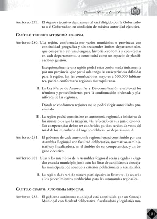 Constitución Política del Estado Plurinacional
BoliviaBoliviaBolivia
Bolivia
Bolivia
Bolivia
Bolivia
101
Artículo 279.	 El órgano ejecutivo departamental está dirigido por la Gobernado-
ra o el Gobernador, en condición de máxima autoridad ejecutiva.
Capítulo tercero: autonomía regional
Artículo 280. I.	La región, conformada por varios municipios o provincias con
continuidad geográfica y sin trascender límites departamentales,
que compartan cultura, lenguas, historia, economía y ecosistemas
en cada departamento, se constituirá como un espacio de planifi-
cación y gestión.
	 Excepcionalmente una región podrá estar conformada únicamente
por una provincia, que por sí sola tenga las características definidas
para la región. En las conurbaciones mayores a 500.000 habitan-
tes, podrán conformarse regiones metropolitanas.
II.	 La Ley Marco de Autonomías y Descentralización establecerá los
términos y procedimientos para la conformación ordenada y pla-
nificada de las regiones.
	 Donde se conformen regiones no se podrá elegir autoridades pro-
vinciales.
III.	La región podrá constituirse en autonomía regional, a iniciativa de
los municipios que la integran, vía referendo en sus jurisdicciones.
Sus competencias deben ser conferidas por dos tercios de votos del
total de los miembros del órgano deliberativo departamental.
Artículo 281.	 El gobierno de cada autonomía regional estará constituido por una
Asamblea Regional con facultad deliberativa, normativo-adminis-
trativa y fiscalizadora, en el ámbito de sus competencias, y un ór-
gano ejecutivo.
Artículo 282. I.	Las y los miembros de la Asamblea Regional serán elegidas y elegi-
dos en cada municipio junto con las listas de candidatos a conceja-
les municipales, de acuerdo a criterios poblacionales y territoriales.
II.	 La región elaborará de manera participativa su Estatuto, de acuerdo
a los procedimientos establecidos para las autonomías regionales.
Capítulo cuarto: autonomía municipal
Artículo 283.	 El gobierno autónomo municipal está constituido por un Concejo
Municipal con facultad deliberativa, fiscalizadora y legislativa mu-
 