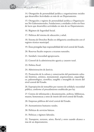 Constitución Política del Estado Plurinacional
BoliviaBoliviaBolivia
Bolivia
Bolivia
Bolivia
Bolivia
108
	 14. Otorgación de personalidad jurídica a organizaciones sociales
que desarrollen Actividades en más de un Departamento.
	 15. Otorgación y registro de personalidad jurídica a Organizacio-
nes No Gubernamentales, Fundaciones y entidades civiles sin fines
de lucro que desarrollen actividades en más de un Departamento.
	 16. Régimen de Seguridad Social.
	 17. Políticas del sistema de educación y salud.
	 18. Sistema de Derechos Reales en obligatoria coordinación con el
registro técnico municipal.
	 19. Áreas protegidas bajo responsabilidad del nivel central del Estado.
	 20. Reservas fiscales respecto a recursos naturales.
	 21. Sanidad e inocuidad agropecuaria.
	 22. Control de la administración agraria y catastro rural.
	 23. Política fiscal.
	 24. Administración de Justicia.
	 25. Promoción de la cultura y conservación del patrimonio cultu-
ral, histórico, artístico, monumental, arquitectónico, arqueológi-
co, paleontológico, científico, tangible e intangible de interés del
nivel central del Estado.
	 26. Expropiación de inmuebles por razones de utilidad y necesidad
pública, conforme al procedimiento establecido por ley.
	 27. Centros de información y documentación, archivos, bibliotecas,
museos, hemerotecas y otros de interés del nivel central del Estado.
	 28. Empresas públicas del nivel central del Estado.
	 29. Asentamientos humanos rurales.
	 30. Políticas de servicios básicos.
	 31. Políticas y régimen laborales.
	 32. Transporte, terrestre, aéreo, fluvial y otros cuando alcance a
mas de un departamento.
 
