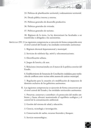 Constitución Política del Estado Plurinacional
BoliviaBoliviaBolivia
Bolivia
Bolivia
Bolivia
Bolivia
109
	 33. Políticas de planificación territorial y ordenamiento territorial.
	 34. Deuda pública interna y externa.
	 35. Políticas generales de desarrollo productivo.
	 36. Políticas generales de vivienda.
	 37. Políticas generales de turismo.
	 38. Régimen de la tierra. La ley determinará las facultades a ser
transferidas o delegadas a las autonomías.
Artículo 299. I.	Las siguientes competencias se ejercerán de forma compartida entre
el nivel central del Estado y las entidades territoriales autónomas:
	 1. Régimen electoral departamental y municipal.
	 2. Servicios de telefonía fija, móvil y telecomunicaciones.
	 3. Electrificación urbana.
	 4. Juegos de lotería y de azar.
	 5. Relaciones internacionales en el marco de la política exterior del
Estado.
	 6. Establecimiento de Instancias de Conciliación ciudadana para resolu-
ción de conflictos entre vecinos sobre asuntos de carácter municipal.
	 7. Regulación para la creación y/o modificación de impuestos de
dominio exclusivo de los gobiernos autónomos.
II.	 Las siguientes competencias se ejercerán de forma concurrente por
el nivel central del Estado y las entidades territoriales autónomas:
	 1. Preservar, conservar y contribuir a la protección del medio am-
biente y fauna silvestre manteniendo el equilibrio ecológico y el
control de la contaminación ambiental.
	 2. Gestión del sistema de salud y educación.
	 3. Ciencia, tecnología e investigación.
	 4. Conservación de suelos, recursos forestales y bosques.
	 5. Servicio metereológico.
 