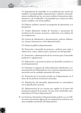 Constitución Política del Estado Plurinacional
BoliviaBoliviaBolivia
Bolivia
Bolivia
Bolivia
Bolivia
112
	 25. Expropiación de inmuebles en su jurisdicción por razones de
utilidad y necesidad pública departamental, conforme al procedi-
miento establecido por ley, así como establecer limitaciones admi-
nistrativas y de servidumbre a la propiedad, por razones de orden
técnico, jurídico y de interés público.
	 26. Elaborar, aprobar y ejecutar sus programas de operaciones y su
presupuesto.
	 27. Fondos fiduciarios, fondos de inversión y mecanismos de
transferencia de recursos necesarios e inherentes a los ámbitos de
sus competencias.
	 28. Centros de información y documentación, archivos, bibliote-
cas, museos, hemerotecas y otros departamentales.
	 29. Empresas públicas departamentales.
	 30. Promoción y desarrollo de proyectos y políticas para niñez y
adolescencia, mujer, adulto mayor y personas con discapacidad.
	 31. Promoción y administración de los servicios para el desarrollo
productivo y agropecuario.
	 32. Elaboración y ejecución de planes de desarrollo económico y
social departamental.
	 33. Participar en empresas de industrialización, distribución y co-
mercialización de Hidrocarburos en el territorio departamental en
asociación con las entidades nacionales del sector.
	 34. Promoción de la inversión privada en el departamento en el
marco de las políticas económicas nacionales.
	 35. Planificación del desarrollo departamental en concordancia
con la planificación nacional.
	 36. Administración de sus recursos por regalías en el marco del
presupuesto general de la nación, los que serán transferidos auto-
máticamente al Tesoro Departamental.
II.	 Los Estatutos Autonómicos Departamentales podrán a su vez defi-
nir como concurrentes algunas de sus competencias exclusivas, con
otras entidades territoriales del departamento.
 