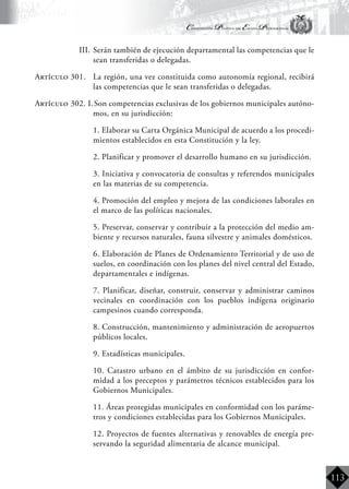 Constitución Política del Estado Plurinacional
BoliviaBoliviaBolivia
Bolivia
Bolivia
Bolivia
Bolivia
113
III.	Serán también de ejecución departamental las competencias que le
sean transferidas o delegadas.
Artículo 301.	 La región, una vez constituida como autonomía regional, recibirá
las competencias que le sean transferidas o delegadas.
Artículo 302. I.	Son competencias exclusivas de los gobiernos municipales autóno-
mos, en su jurisdicción:
	 1. Elaborar su Carta Orgánica Municipal de acuerdo a los procedi-
mientos establecidos en esta Constitución y la ley.
	 2. Planificar y promover el desarrollo humano en su jurisdicción.
	 3. Iniciativa y convocatoria de consultas y referendos municipales
en las materias de su competencia.
	 4. Promoción del empleo y mejora de las condiciones laborales en
el marco de las políticas nacionales.
	 5. Preservar, conservar y contribuir a la protección del medio am-
biente y recursos naturales, fauna silvestre y animales domésticos.
	 6. Elaboración de Planes de Ordenamiento Territorial y de uso de
suelos, en coordinación con los planes del nivel central del Estado,
departamentales e indígenas.
	 7. Planificar, diseñar, construir, conservar y administrar caminos
vecinales en coordinación con los pueblos indígena originario
campesinos cuando corresponda.
	 8. Construcción, mantenimiento y administración de aeropuertos
públicos locales.
	 9. Estadísticas municipales.
	 10. Catastro urbano en el ámbito de su jurisdicción en confor-
midad a los preceptos y parámetros técnicos establecidos para los
Gobiernos Municipales.
	 11. Áreas protegidas municipales en conformidad con los paráme-
tros y condiciones establecidas para los Gobiernos Municipales.
	 12. Proyectos de fuentes alternativas y renovables de energía pre-
servando la seguridad alimentaria de alcance municipal.
 