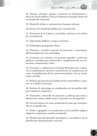 Constitución Política del Estado Plurinacional
BoliviaBoliviaBolivia
Bolivia
Bolivia
Bolivia
Bolivia
115
	 28. Diseñar, construir, equipar y mantener la infraestructura y
obras de interés público y bienes de dominio municipal, dentro de
su jurisdicción territorial.
	 29. Desarrollo urbano y asentamientos humanos urbanos.
	 30. Servicio de alumbrado público de su jurisdicción.
	 31. Promoción de la Cultura y actividades artísticas en el ámbito
de su jurisdicción.
	 32. Espectáculos públicos y juegos recreativos.
	 33. Publicidad y propaganda urbana.
	 34. Promover y suscribir convenios de asociación o mancomuni-
dad municipal con otros municipios.
	 35. Convenios y/o contratos con personas naturales o colectivas,
públicas y privadas para el desarrollo y cumplimiento de sus atri-
buciones, competencias y fines.
	 36. Constituir y reglamentar la Guardia Municipal para coadyu-
var el cumplimiento, ejercicio y ejecución de sus competencias así
como el cumplimiento de las normas municipales y de sus resolu-
ciones emitidas.
	 37. Políticas que garanticen la defensa de los consumidores y usua-
rios en el ámbito municipal.
	 38. Sistemas de microriego en coordinación con los pueblos indí-
gena originario campesinos.
	 39. Promoción y desarrollo de proyectos y políticas para niñez y
adolescencia, mujer, adulto mayor y personas con discapacidad.
	 40. Servicios básicos así como aprobación las tasas que correspon-
dan en su jurisdicción.
	 41. Áridos y agregados, en coordinación con los pueblos indígena
originario campesinos, cuando corresponda.
	 42. Planificación del desarrollo municipal en concordancia con la
planificación departamental y nacional.
 