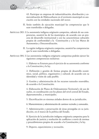 Constitución Política del Estado Plurinacional
BoliviaBoliviaBolivia
Bolivia
Bolivia
Bolivia
Bolivia
116
	 43. Participar en empresas de industrialización, distribución y co-
mercialización de Hidrocarburos en el territorio municipal en aso-
ciación con las entidades nacionales del sector.
II.	 Serán también de ejecución municipal las competencias que le
sean transferidas o delegadas.
Artículo 303. I.	La autonomía indígena originario campesina, además de sus com-
petencias, asumirá las de los municipios, de acuerdo con un pro-
ceso de desarrollo institucional y con las características culturales
propias de conformidad a la Constitución y a la Ley Marco de
Autonomías y Descentralización.
II.	 La región indígena originario campesina, asumirá las competencias
que le sean transferidas o delegadas.
Artículo 304. I.	Las autonomías indígena originario campesinas podrán ejercer las
siguientes competencias exclusivas:
	 1. Elaborar su Estatuto para el ejercicio de su autonomía conforme
a la Constitución y la ley.
	 2. Definición y gestión de formas propias de desarrollo econó-
mico, social, político, organizativo y cultural, de acuerdo con su
identidad y visión de cada pueblo.
	 3. Gestión y administración de los recursos naturales renovables,
de acuerdo a la Constitución.
	 4. Elaboración de Planes de Ordenamiento Territorial y de uso de
suelos, en coordinación con los planes del nivel central del Estado,
departamentales, y municipales.
	 5. Electrificación en sistemas aislados dentro de su jurisdicción.
	 6. Mantenimiento y administración de caminos vecinales y comunales.
	 7. Administración y preservación de áreas protegidas en su juris-
dicción, en el marco de la política del Estado.
	 8. Ejercicio de la jurisdicción indígena originaria campesina para la
aplicación de justicia y resolución de conflictos a través de normas
y procedimientos propios de acuerdo a la Constitución y la ley.
	 9. Deporte, esparcimiento y recreación.
 