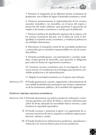 Constitución Política del Estado Plurinacional
BoliviaBoliviaBolivia
Bolivia
Bolivia
Bolivia
Bolivia
125
	 5. Promover la integración de las diferentes formas económicas de
producción, con el objeto de lograr el desarrollo económico y social.
	 6. Promover prioritariamente la industrialización de los recursos
naturales renovables y no renovables, en el marco del respeto y
protección del medio ambiente, para garantizar la generación de
empleo y de insumos económicos y sociales para la población.
	 7. Promover políticas de distribución equitativa de la riqueza y de
los recursos económicos del país, con el objeto de evitar la des-
igualdad, la exclusión social y económica, y erradicar la pobreza en
sus múltiples dimensiones.
	 8. Determinar el monopolio estatal de las actividades productivas
y comerciales que se consideren imprescindibles en caso de necesi-
dad pública.
	 9. Formular periódicamente, con participación y consulta ciuda-
dana, el plan general de desarrollo, cuya ejecución es obligatoria
para todas las formas de organización económica.
	 10. Gestionar recursos económicos para la investigación, la asis-
tencia técnica y la transferencia de tecnologías para promover acti-
vidades productivas y de industrialización.
	 11. Regular la actividad aeronáutica en el espacio aéreo del país.
Artículo 317.	 El Estado garantizará la creación, organización y funcionamiento de
una entidad de planificación participativa que incluya a representan-
tes de las instituciones públicas y de la sociedad civil organizada.
Capítulo tercero: políticas económicas
Artículo 318. I.	El Estado determinará una política productiva industrial y comer-
cial que garantice una oferta de bienes y servicios suficientes para
cubrir de forma adecuada las necesidades básicas internas, y para
fortalecer la capacidad exportadora.
II.	 El Estado reconoce y priorizará el apoyo a la organización de es-
tructuras asociativas de micro, pequeñas y medianas empresas pro-
ductoras, urbanas y rurales.
III.	El Estado fortalecerá la infraestructura productiva, manufactura e
industrial y los servicios básicos para el sector productivo.
 