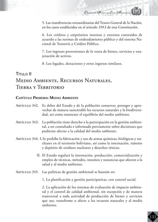 Constitución Política del Estado Plurinacional
BoliviaBoliviaBolivia
Bolivia
Bolivia
Bolivia
Bolivia
133
	 5. Las transferencias extraordinarias del Tesoro General de la Nación,
en los casos establecidos en el artículo 339.I de esta Constitución.
	 6. Los créditos y empréstitos internos y externos contraídos de
acuerdo a las normas de endeudamiento público y del sistema Na-
cional de Tesorería y Crédito Público.
	 7. Los ingresos provenientes de la venta de bienes, servicios y ena-
jenación de activos.
	 8. Los legados, donaciones y otros ingresos similares.
Título II
Medio Ambiente, Recursos Naturales,
Tierra y Territorio
Capítulo Primero: Medio Ambiente
Artículo 342.	 Es deber del Estado y de la población conservar, proteger y apro-
vechar de manera sustentable los recursos naturales y la biodiversi-
dad, así como mantener el equilibrio del medio ambiente.
Artículo 343.	 La población tiene derecho a la participación en la gestión ambien-
tal, a ser consultado e informado previamente sobre decisiones que
pudieran afectar a la calidad del medio ambiente.
Artículo 344. I.	Se prohíbe la fabricación y uso de armas químicas, biológicas y nu-
cleares en el territorio boliviano, así como la internación, tránsito
y depósito de residuos nucleares y desechos tóxicos.
II.	 El Estado regulará la internación, producción, comercialización y
empleo de técnicas, métodos, insumos y sustancias que afecten a la
salud y al medio ambiente.
Artículo 345.	 Las políticas de gestión ambiental se basarán en:
	 1. La planificación y gestión participativas, con control social.
	 2. La aplicación de los sistemas de evaluación de impacto ambien-
tal y el control de calidad ambiental, sin excepción y de manera
transversal a toda actividad de producción de bienes y servicios
que use, transforme o afecte a los recursos naturales y al medio
ambiente.
 