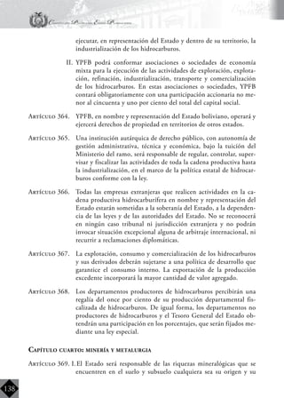 Constitución Política del Estado Plurinacional
BoliviaBoliviaBolivia
Bolivia
Bolivia
Bolivia
Bolivia
138
ejecutar, en representación del Estado y dentro de su territorio, la
industrialización de los hidrocarburos.
II.	 YPFB podrá conformar asociaciones o sociedades de economía
mixta para la ejecución de las actividades de exploración, explota-
ción, refinación, industrialización, transporte y comercialización
de los hidrocarburos. En estas asociaciones o sociedades, YPFB
contará obligatoriamente con una participación accionaria no me-
nor al cincuenta y uno por ciento del total del capital social.
Artículo 364.	 YPFB, en nombre y representación del Estado boliviano, operará y
ejercerá derechos de propiedad en territorios de otros estados.
Artículo 365.	 Una institución autárquica de derecho público, con autonomía de
gestión administrativa, técnica y económica, bajo la tuición del
Ministerio del ramo, será responsable de regular, controlar, super-
visar y fiscalizar las actividades de toda la cadena productiva hasta
la industrialización, en el marco de la política estatal de hidrocar-
buros conforme con la ley.
Artículo 366.	 Todas las empresas extranjeras que realicen actividades en la ca-
dena productiva hidrocarburífera en nombre y representación del
Estado estarán sometidas a la soberanía del Estado, a la dependen-
cia de las leyes y de las autoridades del Estado. No se reconocerá
en ningún caso tribunal ni jurisdicción extranjera y no podrán
invocar situación excepcional alguna de arbitraje internacional, ni
recurrir a reclamaciones diplomáticas.
Artículo 367.	 La explotación, consumo y comercialización de los hidrocarburos
y sus derivados deberán sujetarse a una política de desarrollo que
garantice el consumo interno. La exportación de la producción
excedente incorporará la mayor cantidad de valor agregado.
Artículo 368.	 Los departamentos productores de hidrocarburos percibirán una
regalía del once por ciento de su producción departamental fis-
calizada de hidrocarburos. De igual forma, los departamentos no
productores de hidrocarburos y el Tesoro General del Estado ob-
tendrán una participación en los porcentajes, que serán fijados me-
diante una ley especial.
Capítulo cuarto: minería y metalurgia
Artículo 369. I.	El Estado será responsable de las riquezas mineralógicas que se
encuentren en el suelo y subsuelo cualquiera sea su origen y su
 