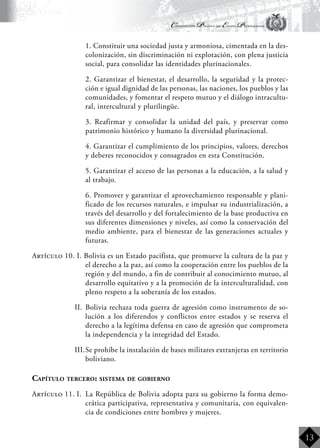Constitución Política del Estado Plurinacional
BoliviaBoliviaBolivia
Bolivia
Bolivia
Bolivia
Bolivia
13
	 1. Constituir una sociedad justa y armoniosa, cimentada en la des-
colonización, sin discriminación ni explotación, con plena justicia
social, para consolidar las identidades plurinacionales.
	 2. Garantizar el bienestar, el desarrollo, la seguridad y la protec-
ción e igual dignidad de las personas, las naciones, los pueblos y las
comunidades, y fomentar el respeto mutuo y el diálogo intracultu-
ral, intercultural y plurilingüe.
	 3. Reafirmar y consolidar la unidad del país, y preservar como
patrimonio histórico y humano la diversidad plurinacional.
	 4. Garantizar el cumplimiento de los principios, valores, derechos
y deberes reconocidos y consagrados en esta Constitución.
	 5. Garantizar el acceso de las personas a la educación, a la salud y
al trabajo.
	 6. Promover y garantizar el aprovechamiento responsable y plani-
ficado de los recursos naturales, e impulsar su industrialización, a
través del desarrollo y del fortalecimiento de la base productiva en
sus diferentes dimensiones y niveles, así como la conservación del
medio ambiente, para el bienestar de las generaciones actuales y
futuras.
Artículo 10. I. Bolivia es un Estado pacifista, que promueve la cultura de la paz y
el derecho a la paz, así como la cooperación entre los pueblos de la
región y del mundo, a fin de contribuir al conocimiento mutuo, al
desarrollo equitativo y a la promoción de la interculturalidad, con
pleno respeto a la soberanía de los estados.
II.	 Bolivia rechaza toda guerra de agresión como instrumento de so-
lución a los diferendos y conflictos entre estados y se reserva el
derecho a la legítima defensa en caso de agresión que comprometa
la independencia y la integridad del Estado.
III.	Se prohíbe la instalación de bases militares extranjeras en territorio
boliviano.
Capítulo tercero: sistema de gobierno
Artículo 11. I.	 La República de Bolivia adopta para su gobierno la forma demo-
crática participativa, representativa y comunitaria, con equivalen-
cia de condiciones entre hombres y mujeres.
 