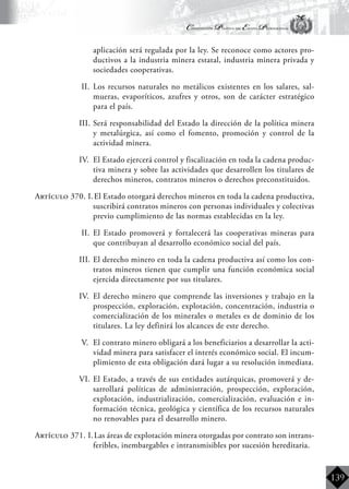 Constitución Política del Estado Plurinacional
BoliviaBoliviaBolivia
Bolivia
Bolivia
Bolivia
Bolivia
139
aplicación será regulada por la ley. Se reconoce como actores pro-
ductivos a la industria minera estatal, industria minera privada y
sociedades cooperativas.
II.	 Los recursos naturales no metálicos existentes en los salares, sal-
mueras, evaporíticos, azufres y otros, son de carácter estratégico
para el país.
III.	Será responsabilidad del Estado la dirección de la política minera
y metalúrgica, así como el fomento, promoción y control de la
actividad minera.
IV.	 El Estado ejercerá control y fiscalización en toda la cadena produc-
tiva minera y sobre las actividades que desarrollen los titulares de
derechos mineros, contratos mineros o derechos preconstituidos.
Artículo 370. I.	El Estado otorgará derechos mineros en toda la cadena productiva,
suscribirá contratos mineros con personas individuales y colectivas
previo cumplimiento de las normas establecidas en la ley.
II.	 El Estado promoverá y fortalecerá las cooperativas mineras para
que contribuyan al desarrollo económico social del país.
III.	El derecho minero en toda la cadena productiva así como los con-
tratos mineros tienen que cumplir una función económica social
ejercida directamente por sus titulares.
IV.	 El derecho minero que comprende las inversiones y trabajo en la
prospección, exploración, explotación, concentración, industria o
comercialización de los minerales o metales es de dominio de los
titulares. La ley definirá los alcances de este derecho.
V.	 El contrato minero obligará a los beneficiarios a desarrollar la acti-
vidad minera para satisfacer el interés económico social. El incum-
plimiento de esta obligación dará lugar a su resolución inmediata.
VI.	El Estado, a través de sus entidades autárquicas, promoverá y de-
sarrollará políticas de administración, prospección, exploración,
explotación, industrialización, comercialización, evaluación e in-
formación técnica, geológica y científica de los recursos naturales
no renovables para el desarrollo minero.
Artículo 371. I.	Las áreas de explotación minera otorgadas por contrato son intrans-
feribles, inembargables e intransmisibles por sucesión hereditaria.
 