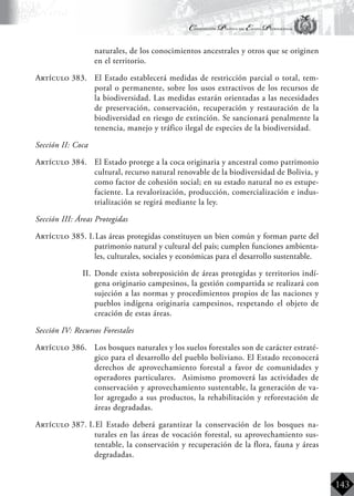 Constitución Política del Estado Plurinacional
BoliviaBoliviaBolivia
Bolivia
Bolivia
Bolivia
Bolivia
143
naturales, de los conocimientos ancestrales y otros que se originen
en el territorio.
Artículo 383.	 El Estado establecerá medidas de restricción parcial o total, tem-
poral o permanente, sobre los usos extractivos de los recursos de
la biodiversidad. Las medidas estarán orientadas a las necesidades
de preservación, conservación, recuperación y restauración de la
biodiversidad en riesgo de extinción. Se sancionará penalmente la
tenencia, manejo y tráfico ilegal de especies de la biodiversidad.
Sección II: Coca
Artículo 384.	 El Estado protege a la coca originaria y ancestral como patrimonio
cultural, recurso natural renovable de la biodiversidad de Bolivia, y
como factor de cohesión social; en su estado natural no es estupe-
faciente. La revalorización, producción, comercialización e indus-
trialización se regirá mediante la ley.
Sección III: Áreas Protegidas
Artículo 385. I.	Las áreas protegidas constituyen un bien común y forman parte del
patrimonio natural y cultural del país; cumplen funciones ambienta-
les, culturales, sociales y económicas para el desarrollo sustentable.
II.	 Donde exista sobreposición de áreas protegidas y territorios indí-
gena originario campesinos, la gestión compartida se realizará con
sujeción a las normas y procedimientos propios de las naciones y
pueblos indígena originaria campesinos, respetando el objeto de
creación de estas áreas.
Sección IV: Recursos Forestales
Artículo 386.	 Los bosques naturales y los suelos forestales son de carácter estraté-
gico para el desarrollo del pueblo boliviano. El Estado reconocerá
derechos de aprovechamiento forestal a favor de comunidades y
operadores particulares. Asimismo promoverá las actividades de
conservación y aprovechamiento sustentable, la generación de va-
lor agregado a sus productos, la rehabilitación y reforestación de
áreas degradadas.
Artículo 387. I.	El Estado deberá garantizar la conservación de los bosques na-
turales en las áreas de vocación forestal, su aprovechamiento sus-
tentable, la conservación y recuperación de la flora, fauna y áreas
degradadas.
 