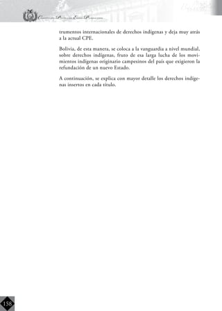 Constitución Política del Estado Plurinacional
BoliviaBoliviaBolivia
Bolivia
Bolivia
Bolivia
Bolivia
158
trumentos internacionales de derechos indígenas y deja muy atrás
a la actual CPE.
	 Bolivia, de esta manera, se coloca a la vanguardia a nivel mundial,
sobre derechos indígenas, fruto de esa larga lucha de los movi-
mientos indígenas originario campesinos del país que exigieron la
refundación de un nuevo Estado.
	 A continuación, se explica con mayor detalle los derechos indíge-
nas insertos en cada título.
 
