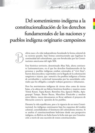 Constitución Política del Estado Plurinacional
BoliviaBoliviaBolivia
Bolivia
Bolivia
Bolivia
Bolivia
159
B
	olivia nace a la vida independiente heredando la forma colonial de
su reciente pasado, bajo formas constitucionales que legalizan la
continuidad del colonialismo, que son fortalecidas por las Consti-
tuciones americanas del siglo XIX.
	 Este histórico territorio, denominado Abya Yala, ahora continen-
te Latinoamericano, en el que los derechos fundamentales de las
personas y pueblos indígenas estaban orientados al “vivir bien”,
fueron desconocidos y suprimidos con la llegada de la colonización
sangrienta e injusta, que sometió a los pueblos indígenas a formas
de servidumbre y esclavitud instauradas por las autoridades colo-
niales que los obligaba a cumplir trabajos gratuitos e inhumanos.
	 Pero los movimientos indígenas de tierras altas como de tierras
bajas, a la cabeza de sus líderes históricos hombres y mujeres como
Tomás Katari, Tupaj Katari, Bartolina Sisa, Ignacio Muiba, Apia-
guayqui Tumpa, Bruno Racua, Marcelino Pinaicobo y muchos
otros líderes, nunca descansaron en llevar adelante el proyecto de
liberación contra la opresión de los pueblos.
	 Durante la vida republicana, pese a la vigencia de un texto Consti-
tucional, los indígenas continuaron bajo los esquemas del resabio
colonial, consolidándose el fenómeno del colonialismo interno. Si
se analiza el constitucionalismo boliviano desde una perspectiva
indígena, en Bolivia no hubo hasta la fecha más que una Constitu-
ción a través de una sucesión de textos constitucionales.
Del sometimiento indígena a la
constitucionalización de los derechos
fundamentales de las naciones y
pueblos indígena originario campesinos
 