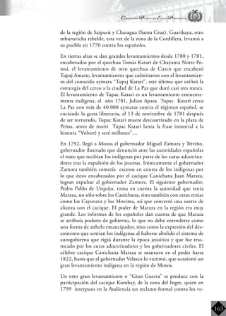 Constitución Política del Estado Plurinacional
BoliviaBoliviaBolivia
Bolivia
Bolivia
Bolivia
Bolivia
163
de la región de Saipurú y Charagua (Santa Cruz). Guarikaya, otro
mburuvicha rebelde, esta vez de la zona de la Cordillera, levantó a
su pueblo en 1770 contra los españoles.
	 En tierras altas se dan grandes levantamientos desde 1780 y 1781,
encabezados por el quechua Tomás Katari de Chayanta Norte Po-
tosí, el levantamiento de otro quechua de Cuzco que encabezó
Tupaj Amaru; levantamientos que culminaron con el levantamien-
to del conocido aymara “Tupaj Katari”, este último que utilizó la
estrategia del cerco a la ciudad de La Paz que duró casi tres meses.
El levantamiento de Tupac Katari es un levantamiento eminente-
mente indígena, el año 1781, Julian Apaza Tupac Katari cerca
La Paz con más de 40.000 aymaras contra el régimen español, se
enciende la gesta libertaria, el 13 de noviembre de 1781 después
de ser torturado, Tupac Katari muere descuartizado en la plaza de
Peñas, antes de morir Tupac Katari lanza la frase inmortal a la
historia “Volveré y seré millones”…
	 En 1792, llegó a Moxos el gobernador Miguel Zamora y Triviño,
gobernador ilustrado que denunció ante las autoridades españolas
el trato que recibían los indígenas por parte de los curas adoctrina-
dores tras la expulsión de los jesuitas. Irónicamente el gobernador
Zamora también cometía excesos en contra de los indígenas por
lo que éstos encabezados por el cacique Canichana Juan Maraza,
logran expulsar al gobernador Zamora. El siguiente gobernador,
Pedro Pablo de Urquijo, toma en cuenta la autoridad que tenía
Maraza, no sólo sobre los Canichana, sino también con otras etnias
como los Cayuvava y los Movima, así que concertó una suerte de
alianza con el cacique. El poder de Maraza en la región era muy
grande. Los informes de los españoles dan cuenta de que Maraza
se atribuía poderes de gobierno, lo que no debe entenderse como
una forma de anhelo emancipador, sino como la expresión del des-
contento que sentían los indígenas al haberse abolido el sistema de
autogobierno que rigió durante la época jesuítica y que fue tras-
tocado por los curas adoctrinadores y los gobernadores civiles. El
célebre cacique Canichana Maraza se mantuvo en el poder hasta
1822, hasta que el gobernador Velasco lo victimó, que ocasionó un
gran levantamiento indígena en la región de Moxos.
	 Un otro gran levantamiento o “Gran Guerra” se produce con la
participación del cacique Kumbay, de la zona del Ingre, quien en
1799 interpuso en la Audiencia un reclamo formal contra los ve-
 
