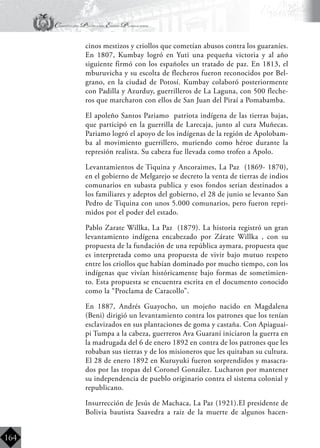 Constitución Política del Estado Plurinacional
BoliviaBoliviaBolivia
Bolivia
Bolivia
Bolivia
Bolivia
164
cinos mestizos y criollos que cometían abusos contra los guaraníes.
En 1807, Kumbay logró en Yuti una pequeña victoria y al año
siguiente firmó con los españoles un tratado de paz. En 1813, el
mburuvicha y su escolta de flecheros fueron reconocidos por Bel-
grano, en la ciudad de Potosí. Kumbay colaboró posteriormente
con Padilla y Azurduy, guerrilleros de La Laguna, con 500 fleche-
ros que marcharon con ellos de San Juan del Piraí a Pomabamba.
	 El apoleño Santos Pariamo patriota indígena de las tierras bajas,
que participó en la guerrilla de Larecaja, junto al cura Muñecas.
Pariamo logró el apoyo de los indígenas de la región de Apolobam-
ba al movimiento guerrillero, muriendo como héroe durante la
represión realista. Su cabeza fue llevada como trofeo a Apolo.
	 Levantamientos de Tiquina y Ancoraimes, La Paz (1869- 1870),
en el gobierno de Melgarejo se decreto la venta de tierras de indios
comunarios en subasta publica y esos fondos serian destinados a
los familiares y adeptos del gobierno, el 28 de junio se levanto San
Pedro de Tiquina con unos 5.000 comunarios, pero fueron repri-
midos por el poder del estado.
	 Pablo Zarate Willka, La Paz (1879). La historia registró un gran
levantamiento indígena encabezado por Zárate Willka , con su
propuesta de la fundación de una república aymara, propuesta que
es interpretada como una propuesta de vivir bajo mutuo respeto
entre los criollos que habían dominado por mucho tiempo, con los
indígenas que vivían históricamente bajo formas de sometimien-
to. Esta propuesta se encuentra escrita en el documento conocido
como la “Proclama de Caracollo”.
	 En 1887, Andrés Guayocho, un mojeño nacido en Magdalena
(Beni) dirigió un levantamiento contra los patrones que los tenían
esclavizados en sus plantaciones de goma y castaña. Con Apiaguai-
pi Tumpa a la cabeza, guerreros Ava Guaraní iniciaron la guerra en
la madrugada del 6 de enero 1892 en contra de los patrones que les
robaban sus tierras y de los misioneros que les quitaban su cultura.
El 28 de enero 1892 en Kuruyuki fueron sorprendidos y masacra-
dos por las tropas del Coronel González. Lucharon por mantener
su independencia de pueblo originario contra el sistema colonial y
republicano.
	 Insurrección de Jesús de Machaca, La Paz (1921).El presidente de
Bolivia bautista Saavedra a raiz de la muerte de algunos hacen-
 