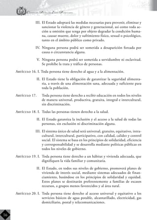 Constitución Política del Estado Plurinacional
BoliviaBoliviaBolivia
Bolivia
Bolivia
Bolivia
Bolivia
16
III.	El Estado adoptará las medidas necesarias para prevenir, eliminar y
sancionar la violencia de género y generacional, así como toda ac-
ción u omisión que tenga por objeto degradar la condición huma-
na, causar muerte, dolor y sufrimiento físico, sexual o psicológico,
tanto en el ámbito público como privado.
IV.	 Ninguna persona podrá ser sometida a desaparición forzada por
causa o circunstancia alguna.
V.	 Ninguna persona podrá ser sometida a servidumbre ni esclavitud.
Se prohíbe la trata y tráfico de personas.
Artículo 16. I. Toda persona tiene derecho al agua y a la alimentación.
II.	 El Estado tiene la obligación de garantizar la seguridad alimenta-
ria, a través de una alimentación sana, adecuada y suficiente para
toda la población.
Artículo 17.	 Toda persona tiene derecho a recibir educación en todos los niveles
de manera universal, productiva, gratuita, integral e intercultural,
sin discriminación.
Artículo 18. I.	 Todas las personas tienen derecho a la salud.
II.	 El Estado garantiza la inclusión y el acceso a la salud de todas las
personas, sin exclusión ni discriminación alguna.
III.	El sistema único de salud será universal, gratuito, equitativo, intra-
cultural, intercultural, participativo, con calidad, calidez y control
social. El sistema se basa en los principios de solidaridad, eficiencia
y corresponsabilidad y se desarrolla mediante políticas públicas en
todos los niveles de gobierno.
Artículo 19. I.	 Toda persona tiene derecho a un hábitat y vivienda adecuada, que
dignifiquen la vida familiar y comunitaria.
II.	 El Estado, en todos sus niveles de gobierno, promoverá planes de
vivienda de interés social, mediante sistemas adecuados de finan-
ciamiento, basándose en los principios de solidaridad y equidad.
Estos planes se destinarán preferentemente a familias de escasos
recursos, a grupos menos favorecidos y al área rural.
Artículo 20. I.	 Toda persona tiene derecho al acceso universal y equitativo a los
servicios básicos de agua potable, alcantarillado, electricidad, gas
domiciliario, postal y telecomunicaciones.
 